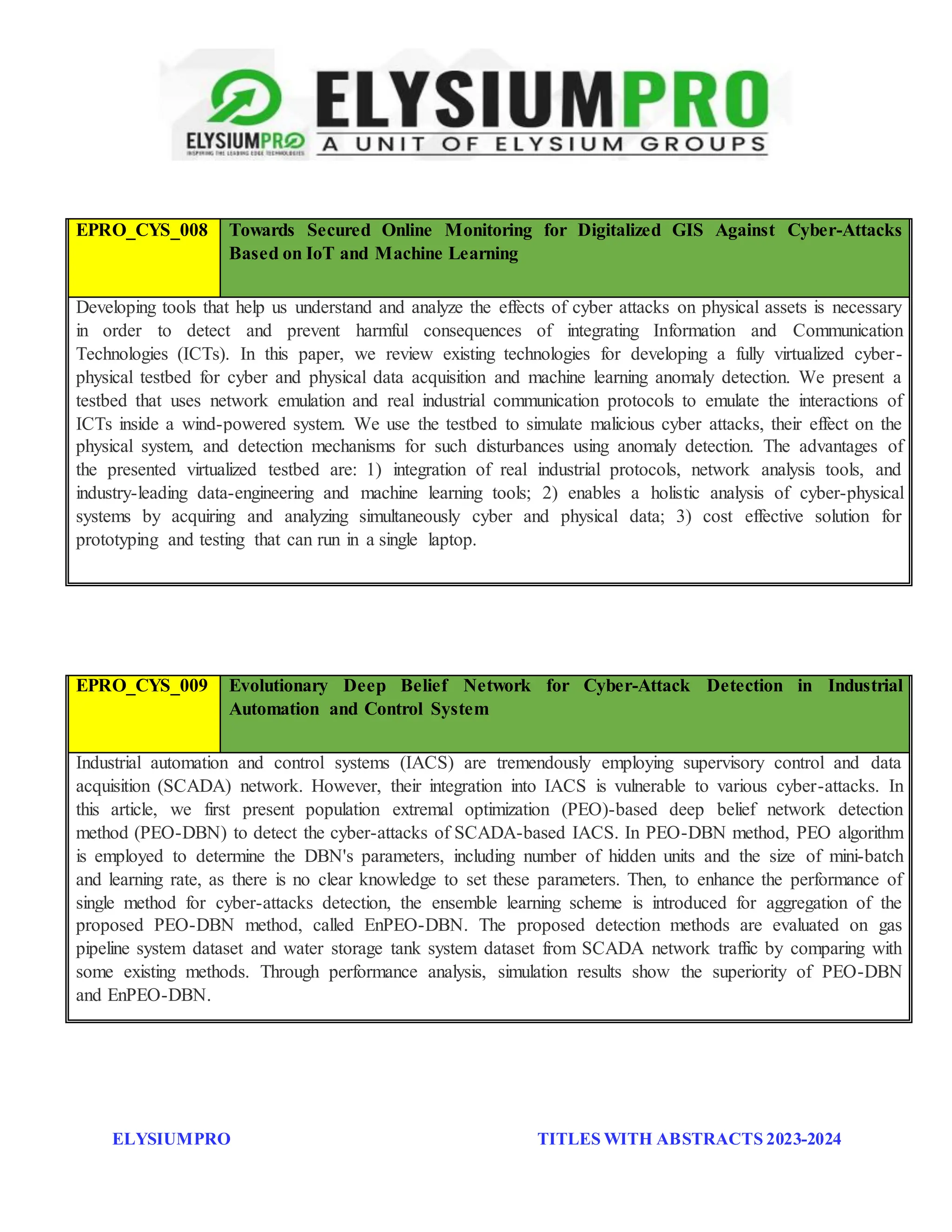 ELYSIUMPRO TITLES WITH ABSTRACTS 2023-2024
EPRO_CYS_007 The Virtualized Cyber-Physical Testbed for Machine Learning Anomaly Detection:
A Wind Powered Grid Case Study
Developing tools that help us understand and analyze the effects of cyber attacks on physical assets is necessary
in order to detect and prevent harmful consequences of integrating Information and Communication
Technologies (ICTs). In this paper, we review existing technologies for developing a fully virtualized cyber-
physical testbed for cyber and physical data acquisition and machine learning anomaly detection. We present a
testbed that uses network emulation and real industrial communication protocols to emulate the interactions of
ICTs inside a wind-powered system. We use the testbed to simulate malicious cyber attacks, their effect on the
physical system, and detection mechanisms for such disturbances using anomaly detection. The advantages of
the presented virtualized testbed are: 1) integration of real industrial protocols, network analysis tools, and
industry-leading data-engineering and machine learning tools; 2) enables a holistic analysis of cyber-physical
systems by acquiring and analyzing simultaneously cyber and physical data; 3) cost effective solution for
prototyping and testing that can run in a single laptop.
EPRO_CYS_008 Towards Secured Online Monitoring for Digitalized GIS Against Cyber-Attacks
Based on IoT and Machine Learning
EPRO_CYS_009 Evolutionary Deep Belief Network for Cyber-Attack Detection in Industrial
Automation and Control System
Industrial automation and control systems (IACS) are tremendously employing supervisory control and data
acquisition (SCADA) network. However, their integration into IACS is vulnerable to various cyber-attacks. In
this article, we first present population extremal optimization (PEO)-based deep belief network detection
method (PEO-DBN) to detect the cyber-attacks of SCADA-based IACS. In PEO-DBN method, PEO algorithm
is employed to determine the DBN's parameters, including number of hidden units and the size of mini-batch
and learning rate, as there is no clear knowledge to set these parameters. Then, to enhance the performance of
single method for cyber-attacks detection, the ensemble learning scheme is introduced for aggregation of the
proposed PEO-DBN method, called EnPEO-DBN. The proposed detection methods are evaluated on gas
pipeline system dataset and water storage tank system dataset from SCADA network traffic by comparing with
some existing methods. Through performance analysis, simulation results show the superiority of PEO-DBN
and EnPEO-DBN.
 
