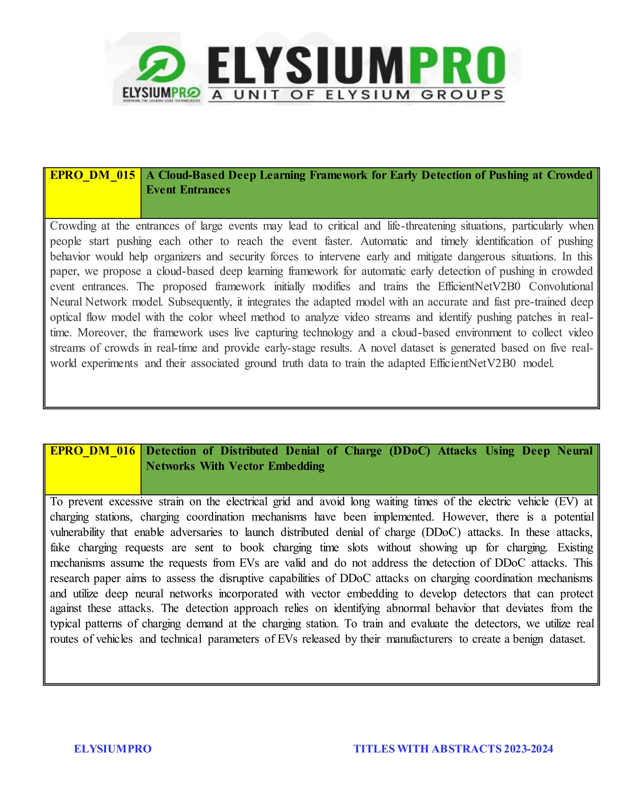ELYSIUMPRO TITLES WITH ABSTRACTS 2023-2024
EPRO_DM_015 A Cloud-Based Deep Learning Framework for Early Detection of Pushing at Crowded
Event Entrances
Crowding at the entrances of large events may lead to critical and life-threatening situations, particularly when
people start pushing each other to reach the event faster. Automatic and timely identification of pushing
behavior would help organizers and security forces to intervene early and mitigate dangerous situations. In this
paper, we propose a cloud-based deep learning framework for automatic early detection of pushing in crowded
event entrances. The proposed framework initially modifies and trains the EfficientNetV2B0 Convolutional
Neural Network model. Subsequently, it integrates the adapted model with an accurate and fast pre-trained deep
optical flow model with the color wheel method to analyze video streams and identify pushing patches in real-
time. Moreover, the framework uses live capturing technology and a cloud-based environment to collect video
streams of crowds in real-time and provide early-stage results. A novel dataset is generated based on five real-
world experiments and their associated ground truth data to train the adapted EfficientNetV2B0 model.
EPRO_DM_016 Detection of Distributed Denial of Charge (DDoC) Attacks Using Deep Neural
Networks With Vector Embedding
To prevent excessive strain on the electrical grid and avoid long waiting times of the electric vehicle (EV) at
charging stations, charging coordination mechanisms have been implemented. However, there is a potential
vulnerability that enable adversaries to launch distributed denial of charge (DDoC) attacks. In these attacks,
fake charging requests are sent to book charging time slots without showing up for charging. Existing
mechanisms assume the requests from EVs are valid and do not address the detection of DDoC attacks. This
research paper aims to assess the disruptive capabilities of DDoC attacks on charging coordination mechanisms
and utilize deep neural networks incorporated with vector embedding to develop detectors that can protect
against these attacks. The detection approach relies on identifying abnormal behavior that deviates from the
typical patterns of charging demand at the charging station. To train and evaluate the detectors, we utilize real
routes of vehicles and technical parameters of EVs released by their manufacturers to create a benign dataset.
 