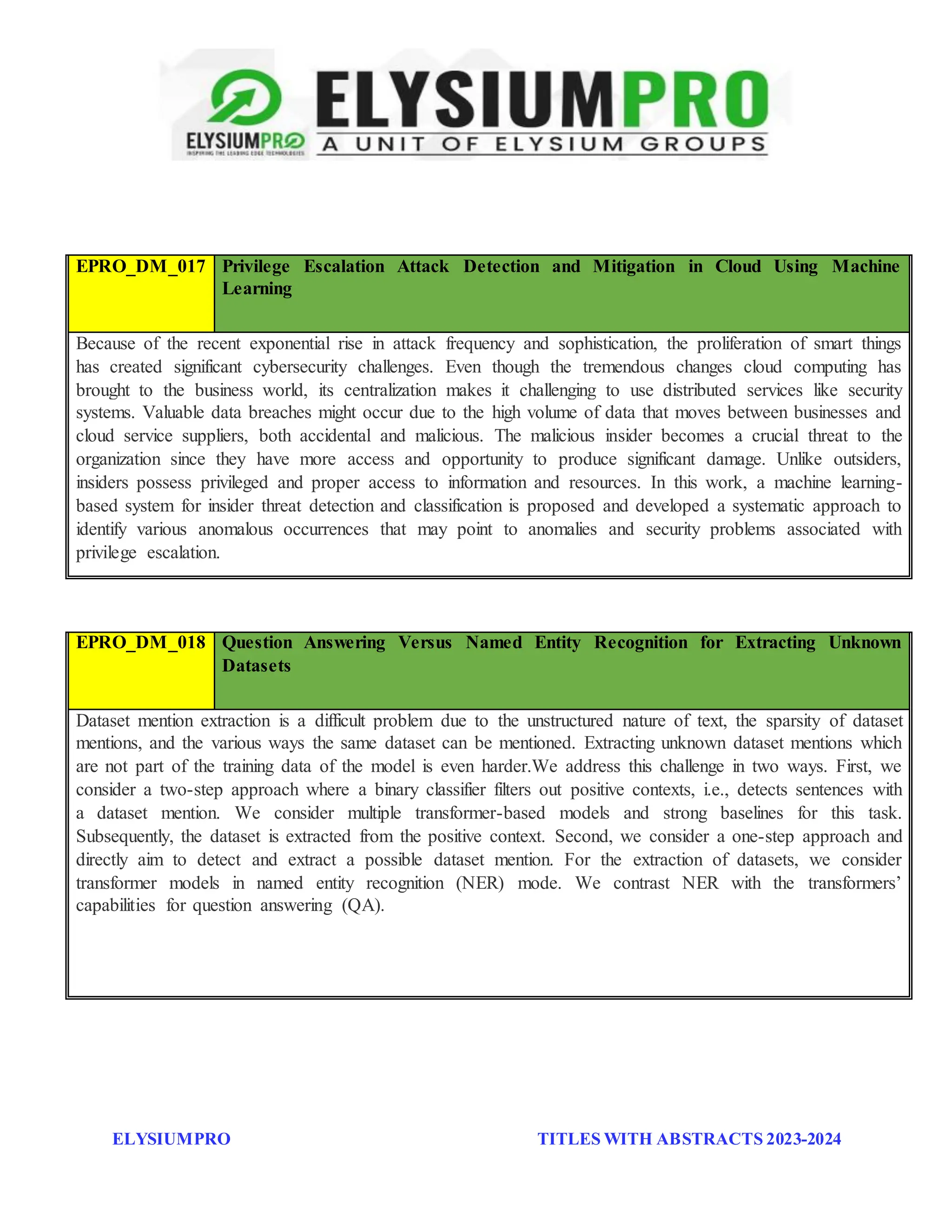 ELYSIUMPRO TITLES WITH ABSTRACTS 2023-2024
EPRO_DM_017 Privilege Escalation Attack Detection and Mitigation in Cloud Using Machine
Learning
Because of the recent exponential rise in attack frequency and sophistication, the proliferation of smart things
has created significant cybersecurity challenges. Even though the tremendous changes cloud computing has
brought to the business world, its centralization makes it challenging to use distributed services like security
systems. Valuable data breaches might occur due to the high volume of data that moves between businesses and
cloud service suppliers, both accidental and malicious. The malicious insider becomes a crucial threat to the
organization since they have more access and opportunity to produce significant damage. Unlike outsiders,
insiders possess privileged and proper access to information and resources. In this work, a machine learning-
based system for insider threat detection and classification is proposed and developed a systematic approach to
identify various anomalous occurrences that may point to anomalies and security problems associated with
privilege escalation.
EPRO_DM_018 Question Answering Versus Named Entity Recognition for Extracting Unknown
Datasets
Dataset mention extraction is a difficult problem due to the unstructured nature of text, the sparsity of dataset
mentions, and the various ways the same dataset can be mentioned. Extracting unknown dataset mentions which
are not part of the training data of the model is even harder.We address this challenge in two ways. First, we
consider a two-step approach where a binary classifier filters out positive contexts, i.e., detects sentences with
a dataset mention. We consider multiple transformer-based models and strong baselines for this task.
Subsequently, the dataset is extracted from the positive context. Second, we consider a one-step approach and
directly aim to detect and extract a possible dataset mention. For the extraction of datasets, we consider
transformer models in named entity recognition (NER) mode. We contrast NER with the transformers’
capabilities for question answering (QA).
 
