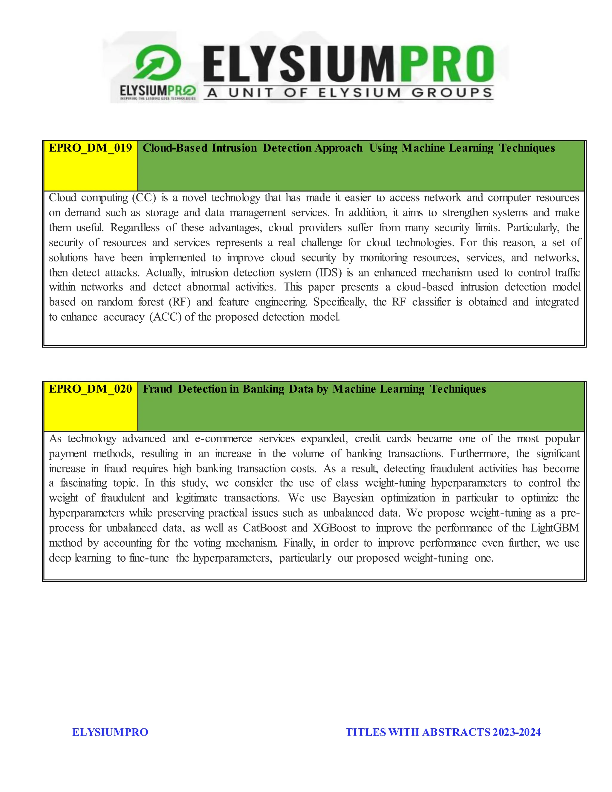 ELYSIUMPRO TITLES WITH ABSTRACTS 2023-2024
EPRO_DM_019 Cloud-Based Intrusion Detection Approach Using Machine Learning Techniques
Cloud computing (CC) is a novel technology that has made it easier to access network and computer resources
on demand such as storage and data management services. In addition, it aims to strengthen systems and make
them useful. Regardless of these advantages, cloud providers suffer from many security limits. Particularly, the
security of resources and services represents a real challenge for cloud technologies. For this reason, a set of
solutions have been implemented to improve cloud security by monitoring resources, services, and networks,
then detect attacks. Actually, intrusion detection system (IDS) is an enhanced mechanism used to control traffic
within networks and detect abnormal activities. This paper presents a cloud-based intrusion detection model
based on random forest (RF) and feature engineering. Specifically, the RF classifier is obtained and integrated
to enhance accuracy (ACC) of the proposed detection model.
EPRO_DM_020 Fraud Detection in Banking Data by Machine Learning Techniques
As technology advanced and e-commerce services expanded, credit cards became one of the most popular
payment methods, resulting in an increase in the volume of banking transactions. Furthermore, the significant
increase in fraud requires high banking transaction costs. As a result, detecting fraudulent activities has become
a fascinating topic. In this study, we consider the use of class weight-tuning hyperparameters to control the
weight of fraudulent and legitimate transactions. We use Bayesian optimization in particular to optimize the
hyperparameters while preserving practical issues such as unbalanced data. We propose weight-tuning as a pre-
process for unbalanced data, as well as CatBoost and XGBoost to improve the performance of the LightGBM
method by accounting for the voting mechanism. Finally, in order to improve performance even further, we use
deep learning to fine-tune the hyperparameters, particularly our proposed weight-tuning one.
 
