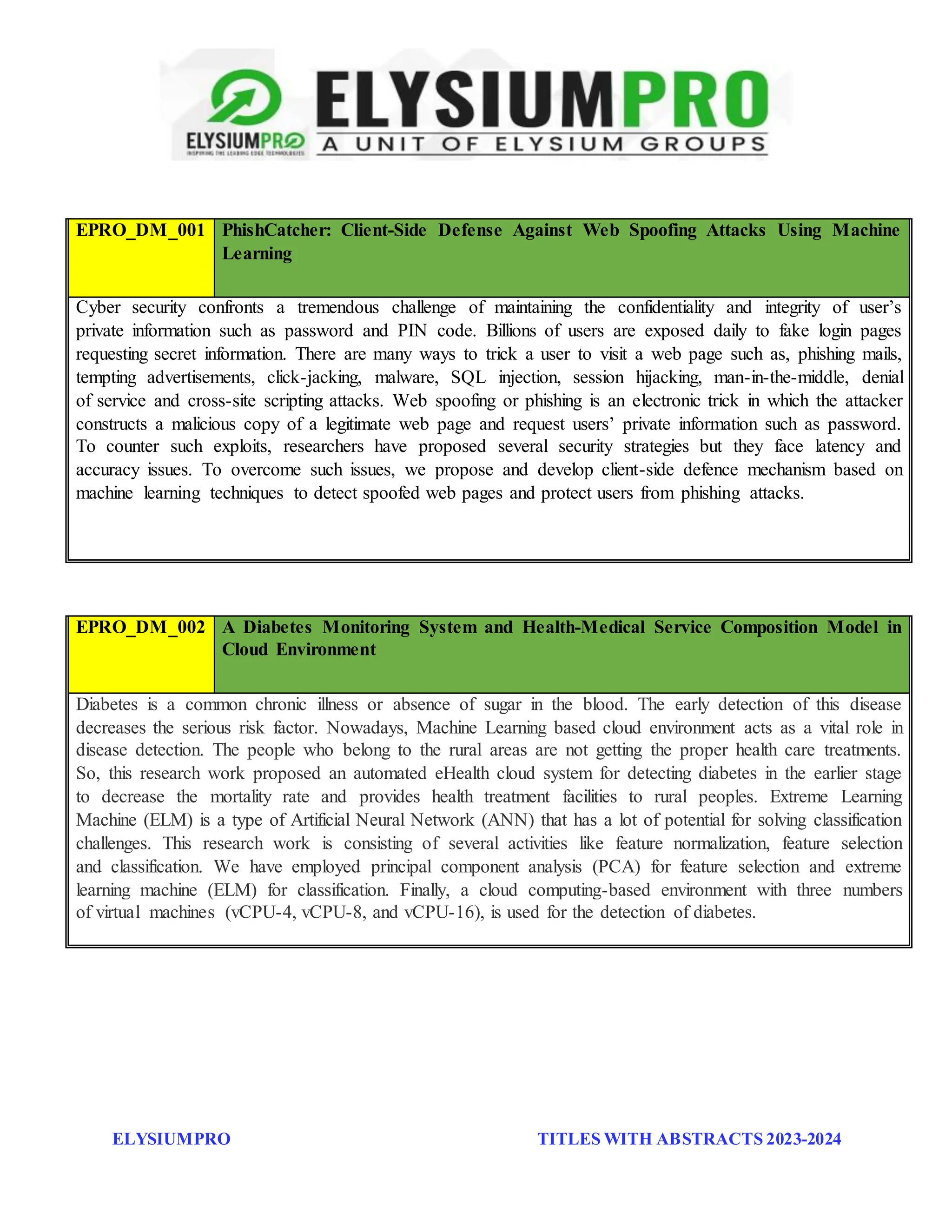 ELYSIUMPRO TITLES WITH ABSTRACTS 2023-2024
EPRO_DM_001 PhishCatcher: Client-Side Defense Against Web Spoofing Attacks Using Machine
Learning
Cyber security confronts a tremendous challenge of maintaining the confidentiality and integrity of user’s
private information such as password and PIN code. Billions of users are exposed daily to fake login pages
requesting secret information. There are many ways to trick a user to visit a web page such as, phishing mails,
tempting advertisements, click-jacking, malware, SQL injection, session hijacking, man-in-the-middle, denial
of service and cross-site scripting attacks. Web spoofing or phishing is an electronic trick in which the attacker
constructs a malicious copy of a legitimate web page and request users’ private information such as password.
To counter such exploits, researchers have proposed several security strategies but they face latency and
accuracy issues. To overcome such issues, we propose and develop client-side defence mechanism based on
machine learning techniques to detect spoofed web pages and protect users from phishing attacks.
EPRO_DM_002 A Diabetes Monitoring System and Health-Medical Service Composition Model in
Cloud Environment
Diabetes is a common chronic illness or absence of sugar in the blood. The early detection of this disease
decreases the serious risk factor. Nowadays, Machine Learning based cloud environment acts as a vital role in
disease detection. The people who belong to the rural areas are not getting the proper health care treatments.
So, this research work proposed an automated eHealth cloud system for detecting diabetes in the earlier stage
to decrease the mortality rate and provides health treatment facilities to rural peoples. Extreme Learning
Machine (ELM) is a type of Artificial Neural Network (ANN) that has a lot of potential for solving classification
challenges. This research work is consisting of several activities like feature normalization, feature selection
and classification. We have employed principal component analysis (PCA) for feature selection and extreme
learning machine (ELM) for classification. Finally, a cloud computing-based environment with three numbers
of virtual machines (vCPU-4, vCPU-8, and vCPU-16), is used for the detection of diabetes.
 