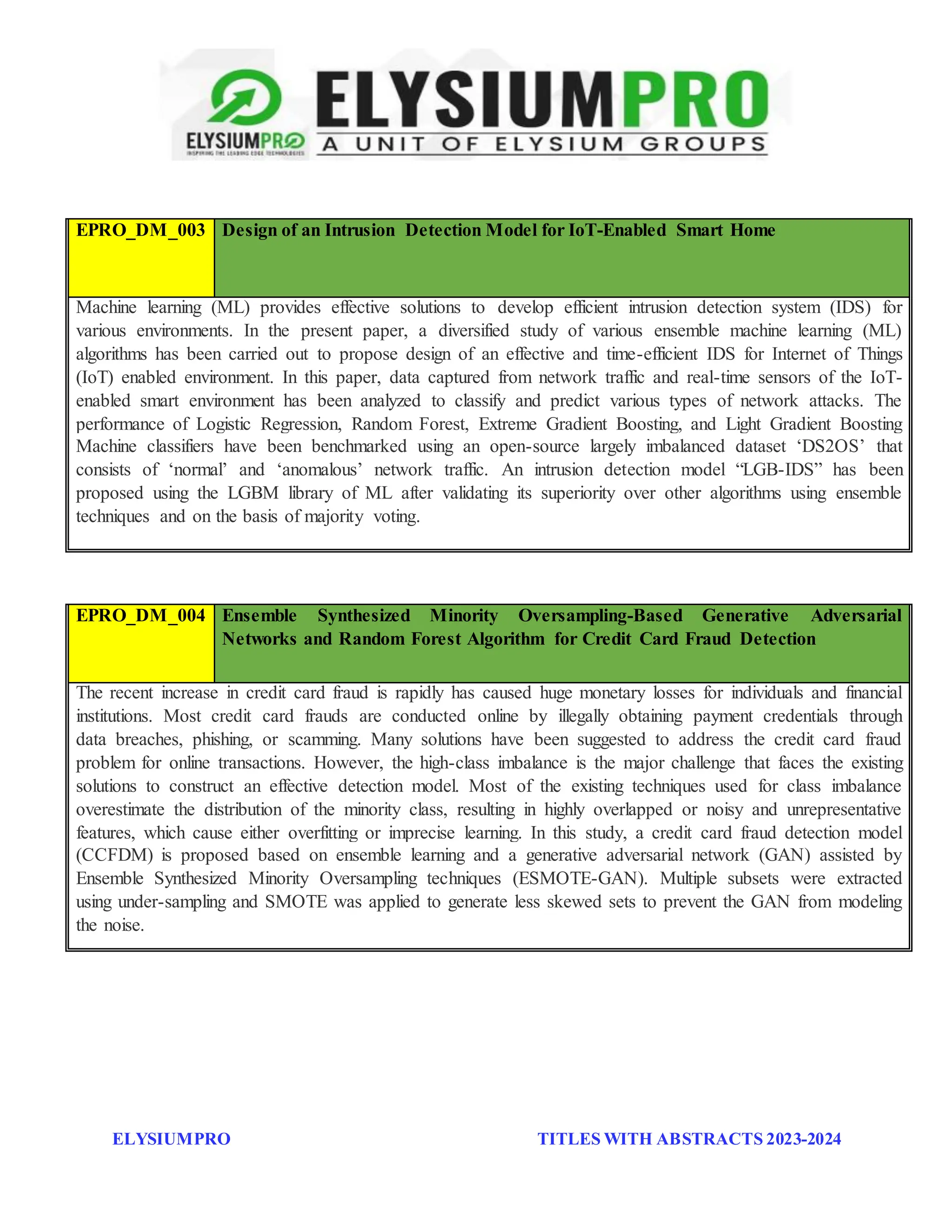 ELYSIUMPRO TITLES WITH ABSTRACTS 2023-2024
EPRO_DM_003 Design of an Intrusion Detection Model for IoT-Enabled Smart Home
Machine learning (ML) provides effective solutions to develop efficient intrusion detection system (IDS) for
various environments. In the present paper, a diversified study of various ensemble machine learning (ML)
algorithms has been carried out to propose design of an effective and time-efficient IDS for Internet of Things
(IoT) enabled environment. In this paper, data captured from network traffic and real-time sensors of the IoT-
enabled smart environment has been analyzed to classify and predict various types of network attacks. The
performance of Logistic Regression, Random Forest, Extreme Gradient Boosting, and Light Gradient Boosting
Machine classifiers have been benchmarked using an open-source largely imbalanced dataset ‘DS2OS’ that
consists of ‘normal’ and ‘anomalous’ network traffic. An intrusion detection model “LGB-IDS” has been
proposed using the LGBM library of ML after validating its superiority over other algorithms using ensemble
techniques and on the basis of majority voting.
EPRO_DM_004 Ensemble Synthesized Minority Oversampling-Based Generative Adversarial
Networks and Random Forest Algorithm for Credit Card Fraud Detection
The recent increase in credit card fraud is rapidly has caused huge monetary losses for individuals and financial
institutions. Most credit card frauds are conducted online by illegally obtaining payment credentials through
data breaches, phishing, or scamming. Many solutions have been suggested to address the credit card fraud
problem for online transactions. However, the high-class imbalance is the major challenge that faces the existing
solutions to construct an effective detection model. Most of the existing techniques used for class imbalance
overestimate the distribution of the minority class, resulting in highly overlapped or noisy and unrepresentative
features, which cause either overfitting or imprecise learning. In this study, a credit card fraud detection model
(CCFDM) is proposed based on ensemble learning and a generative adversarial network (GAN) assisted by
Ensemble Synthesized Minority Oversampling techniques (ESMOTE-GAN). Multiple subsets were extracted
using under-sampling and SMOTE was applied to generate less skewed sets to prevent the GAN from modeling
the noise.
 