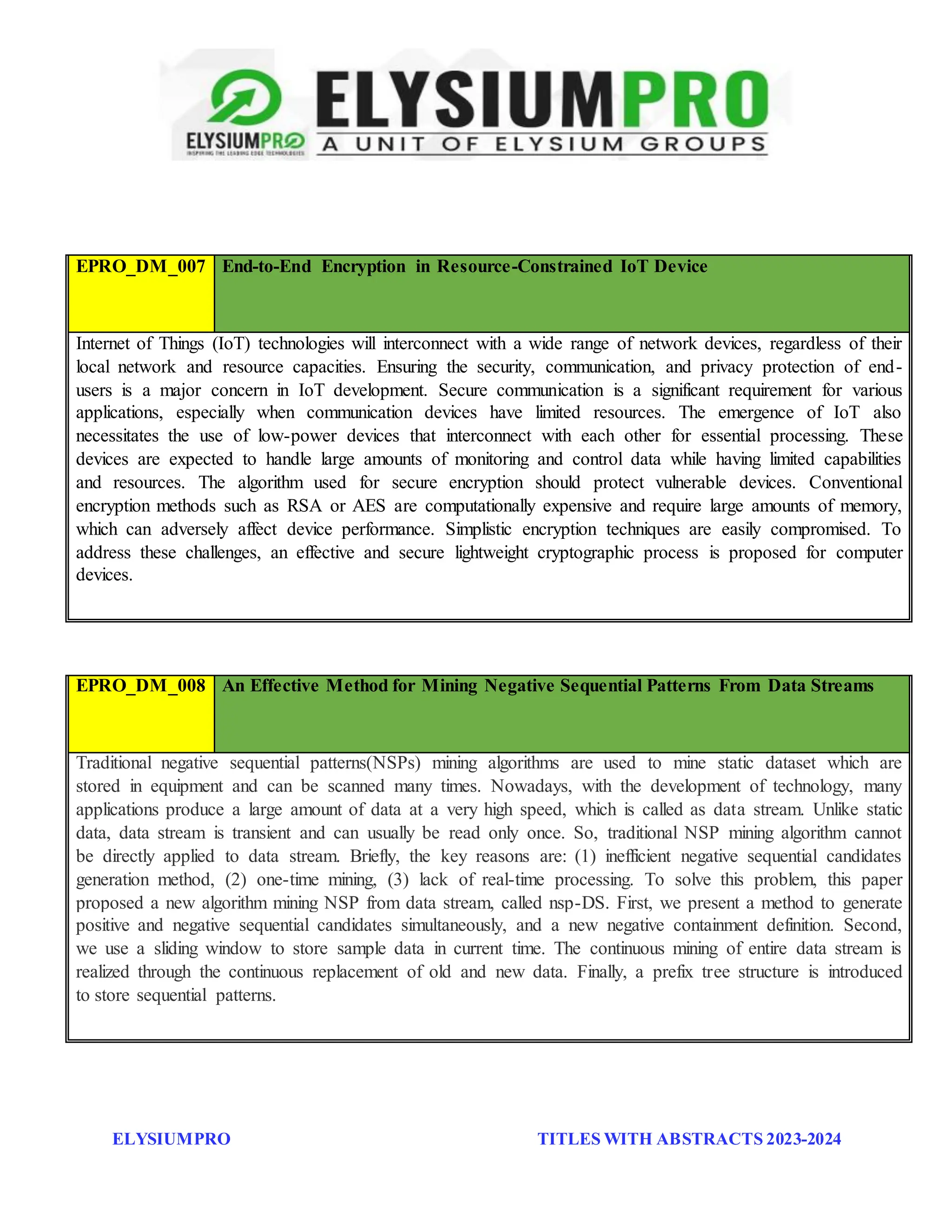 ELYSIUMPRO TITLES WITH ABSTRACTS 2023-2024
EPRO_DM_007 End-to-End Encryption in Resource-Constrained IoT Device
Internet of Things (IoT) technologies will interconnect with a wide range of network devices, regardless of their
local network and resource capacities. Ensuring the security, communication, and privacy protection of end-
users is a major concern in IoT development. Secure communication is a significant requirement for various
applications, especially when communication devices have limited resources. The emergence of IoT also
necessitates the use of low-power devices that interconnect with each other for essential processing. These
devices are expected to handle large amounts of monitoring and control data while having limited capabilities
and resources. The algorithm used for secure encryption should protect vulnerable devices. Conventional
encryption methods such as RSA or AES are computationally expensive and require large amounts of memory,
which can adversely affect device performance. Simplistic encryption techniques are easily compromised. To
address these challenges, an effective and secure lightweight cryptographic process is proposed for computer
devices.
EPRO_DM_008 An Effective Method for Mining Negative Sequential Patterns From Data Streams
Traditional negative sequential patterns(NSPs) mining algorithms are used to mine static dataset which are
stored in equipment and can be scanned many times. Nowadays, with the development of technology, many
applications produce a large amount of data at a very high speed, which is called as data stream. Unlike static
data, data stream is transient and can usually be read only once. So, traditional NSP mining algorithm cannot
be directly applied to data stream. Briefly, the key reasons are: (1) inefficient negative sequential candidates
generation method, (2) one-time mining, (3) lack of real-time processing. To solve this problem, this paper
proposed a new algorithm mining NSP from data stream, called nsp-DS. First, we present a method to generate
positive and negative sequential candidates simultaneously, and a new negative containment definition. Second,
we use a sliding window to store sample data in current time. The continuous mining of entire data stream is
realized through the continuous replacement of old and new data. Finally, a prefix tree structure is introduced
to store sequential patterns.
 