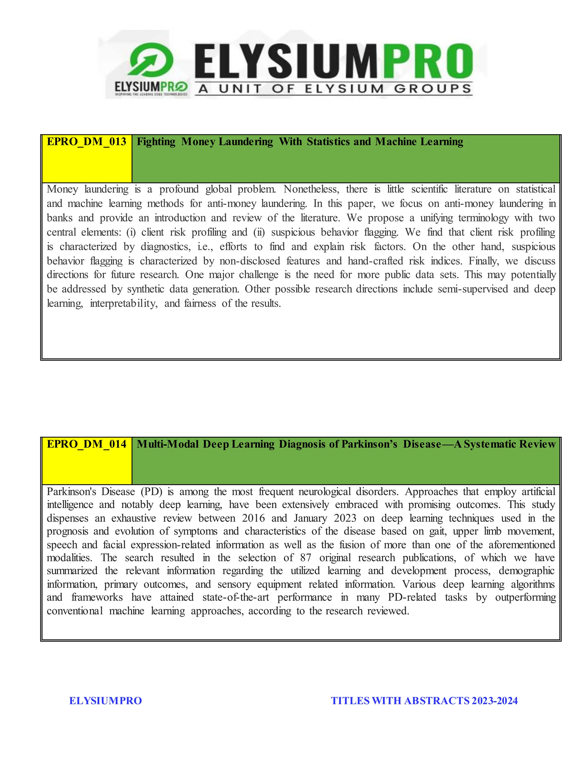 ELYSIUMPRO TITLES WITH ABSTRACTS 2023-2024
EPRO_DM_013 Fighting Money Laundering With Statistics and Machine Learning
Money laundering is a profound global problem. Nonetheless, there is little scientific literature on statistical
and machine learning methods for anti-money laundering. In this paper, we focus on anti-money laundering in
banks and provide an introduction and review of the literature. We propose a unifying terminology with two
central elements: (i) client risk profiling and (ii) suspicious behavior flagging. We find that client risk profiling
is characterized by diagnostics, i.e., efforts to find and explain risk factors. On the other hand, suspicious
behavior flagging is characterized by non-disclosed features and hand-crafted risk indices. Finally, we discuss
directions for future research. One major challenge is the need for more public data sets. This may potentially
be addressed by synthetic data generation. Other possible research directions include semi-supervised and deep
learning, interpretability, and fairness of the results.
EPRO_DM_014 Multi-Modal Deep Learning Diagnosis of Parkinson’s Disease—A Systematic Review
Parkinson's Disease (PD) is among the most frequent neurological disorders. Approaches that employ artificial
intelligence and notably deep learning, have been extensively embraced with promising outcomes. This study
dispenses an exhaustive review between 2016 and January 2023 on deep learning techniques used in the
prognosis and evolution of symptoms and characteristics of the disease based on gait, upper limb movement,
speech and facial expression-related information as well as the fusion of more than one of the aforementioned
modalities. The search resulted in the selection of 87 original research publications, of which we have
summarized the relevant information regarding the utilized learning and development process, demographic
information, primary outcomes, and sensory equipment related information. Various deep learning algorithms
and frameworks have attained state-of-the-art performance in many PD-related tasks by outperforming
conventional machine learning approaches, according to the research reviewed.
 