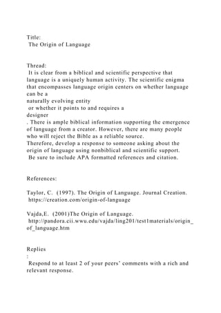 Title:
The Origin of Language
Thread:
It is clear from a biblical and scientific perspective that
language is a uniquely human activity. The scientific enigma
that encompasses language origin centers on whether language
can be a
naturally evolving entity
or whether it points to and requires a
designer
. There is ample biblical information supporting the emergence
of language from a creator. However, there are many people
who will reject the Bible as a reliable source.
Therefore, develop a response to someone asking about the
origin of language using nonbiblical and scientific support.
Be sure to include APA formatted references and citation.
References:
Taylor, C. (1997). The Origin of Language. Journal Creation.
https://creation.com/origin-of-language
Vajda,E. (2001)The Origin of Language.
http://pandora.cii.wwu.edu/vajda/ling201/test1materials/origin_
of_language.htm
Replies
:
Respond to at least 2 of your peers’ comments with a rich and
relevant response.
 