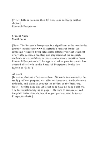 [Title][Title is no more than 12 words and includes method
choice]
Research Prospectus
Student Name
Month/Year
[Note. The Research Prospectus is a significant milestone in the
journey toward your XXX dissertation research study. An
approved Research Prospectus demonstrates your achievement
of a viable research problem and alignment of the research
method choice, problem, purpose, and research question. Your
Research Prospectus will be approved when your instructor has
deemed all criteria on the Research Prospectus Evaluation
Rubric as “Met.”]
Abstract
[Insert an abstract of no more than 150 words to summarize the
study problem, purpose, variables or constructs, method choice
rationale, and plans to conduct the review of the literature.
Note. The title page and Abstract page have no page numbers.
The Introduction begins as page 1. Be sure to remove all red
template instructional content as you prepare your Research
Prospectus draft.]
 