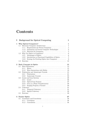 Contents

I   Background for Optical Computing                                                                        1
1 Why Optical Computers?                                                                                     1
  1.1 Electronic Computer Architectures . . . . . . . . . . . .                         .   .   .   .   .    1
      1.1.1 Requirements for Future Computers . . . . . . .                             .   .   .   .   .    1
      1.1.2 Limitations of Current Computer Technologies .                              .   .   .   .   .    2
      1.1.3 Direction for Computers . . . . . . . . . . . . . .                         .   .   .   .   .    5
  1.2 Why Use Optics in Computers? . . . . . . . . . . . . . .                          .   .   .   .   .    6
      1.2.1 Advantages of Optics . . . . . . . . . . . . . . .                          .   .   .   .   .    6
      1.2.2 Introduction to Functional Capabilities of Optics                           .   .   .   .   .    7
      1.2.3 Strategy for Evolving Optics into Computers . .                             .   .   .   .   .    9
  1.3 Exercises . . . . . . . . . . . . . . . . . . . . . . . . . .                     .   .   .   .   .   12

2 Basic Concepts in Optics                                                                                  15
  2.1 Wave Phenomena . . . . . . . . . . . . .      .   .   .   .   .   .   .   .   .   .   .   .   .   .   15
      2.1.1 Waves . . . . . . . . . . . . . . .     .   .   .   .   .   .   .   .   .   .   .   .   .   .   15
      2.1.2 Wave Interactions with Media . .        .   .   .   .   .   .   .   .   .   .   .   .   .   .   19
  2.2 Polarization and Anisotropic Crystals .       .   .   .   .   .   .   .   .   .   .   .   .   .   .   21
      2.2.1 Polarization . . . . . . . . . . . .    .   .   .   .   .   .   .   .   .   .   .   .   .   .   21
      2.2.2 Anisotropic Crystals . . . . . . .      .   .   .   .   .   .   .   .   .   .   .   .   .   .   23
  2.3 Lenses and Lens Systems . . . . . . . .       .   .   .   .   .   .   .   .   .   .   .   .   .   .   26
      2.3.1 Lenses . . . . . . . . . . . . . . .    .   .   .   .   .   .   .   .   .   .   .   .   .   .   26
      2.3.2 Optical Lens Systems . . . . . .        .   .   .   .   .   .   .   .   .   .   .   .   .   .   27
      2.3.3 Lens as a Phase Transformation          .   .   .   .   .   .   .   .   .   .   .   .   .   .   29
      2.3.4 Imaging Property of Lenses . . .        .   .   .   .   .   .   .   .   .   .   .   .   .   .   30
  2.4 Coherency . . . . . . . . . . . . . . . . .   .   .   .   .   .   .   .   .   .   .   .   .   .   .   31
      2.4.1 Temporal Coherency . . . . . . .        .   .   .   .   .   .   .   .   .   .   .   .   .   .   31
      2.4.2 Spatial Coherency . . . . . . . .       .   .   .   .   .   .   .   .   .   .   .   .   .   .   32
  2.5 Exercises . . . . . . . . . . . . . . . . .   .   .   .   .   .   .   .   .   .   .   .   .   .   .   33

3 Fourier Optics                                                            37
  3.1 Correlation and Convolution . . . . . . . . . . . . . . . . . . . . 38
      3.1.1 Correlation . . . . . . . . . . . . . . . . . . . . . . . . . . 38
      3.1.2 Convolution . . . . . . . . . . . . . . . . . . . . . . . . . . 38

                                        i
 