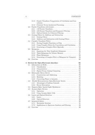 ii                                                                       CONTENTS

           3.1.3  Fourier Transform Computation of Correlation and Con-
                  volution . . . . . . . . . . . . . . . . . . . . . . . . . . . .           39
           3.1.4 Coherent Versus Incoherent Processing . . . . . . . . . . .                 40
     3.2   Fourier Transforms with Lenses . . . . . . . . . . . . . . . . . . .              40
           3.2.1 1-D Fourier Transform . . . . . . . . . . . . . . . . . . . .               41
           3.2.2 2-D Fourier Transform and Frequency Filtering . . . . . .                   42
           3.2.3 Optical Scheme for Coherent Filtering . . . . . . . . . . .                 46
     3.3   Grating Filters for Addition and Subtraction . . . . . . . . . . .                47
           3.3.1 Grating Filters . . . . . . . . . . . . . . . . . . . . . . . .             47
           3.3.2 Addition and Subtraction with Grating Filters . . . . . .                   49
     3.4   Complex Transform Filters . . . . . . . . . . . . . . . . . . . . .               50
           3.4.1 Storing Complex Functions on Film . . . . . . . . . . . .                   50
           3.4.2 Using Complex Filters for Convolution and Correlation .                     52
           3.4.3 Generating a Complex Filter Optically . . . . . . . . . . .                 54
     3.5   Holograms . . . . . . . . . . . . . . . . . . . . . . . . . . . . . . .           55
           3.5.1 Equations for Thin Amplitude Holograms . . . . . . . . .                    56
           3.5.2 Thick Holograms for Volume Memory . . . . . . . . . . .                     57
           3.5.3 Phase Holograms . . . . . . . . . . . . . . . . . . . . . . .               59
           3.5.4 Generating a Complex Filter or Hologram by Computer .                       59
     3.6   Exercises . . . . . . . . . . . . . . . . . . . . . . . . . . . . . . .           60

4 Devices for Opto-Electronic Interface                                                      65
  4.1 Information on SLMs . . . . . . . . . . . . . . . . . . . .        .   .   .   .   .   66
      4.1.1 Classiﬁcation . . . . . . . . . . . . . . . . . . . .        .   .   .   .   .   66
      4.1.2 Characteristics . . . . . . . . . . . . . . . . . . .        .   .   .   .   .   70
      4.1.3 Digital Versus Analog Computing . . . . . . . .              .   .   .   .   .   71
  4.2 Deformable Mirror Device . . . . . . . . . . . . . . . . .         .   .   .   .   .   72
      4.2.1 Construction and Addressing . . . . . . . . . . .            .   .   .   .   .   72
      4.2.2 Modeling . . . . . . . . . . . . . . . . . . . . . .         .   .   .   .   .   75
      4.2.3 Converting Phase to Intensity . . . . . . . . . . .          .   .   .   .   .   77
  4.3 Double Heterostructure Opto-Electronic Switch . . . .              .   .   .   .   .   78
      4.3.1 Advantages of Gallium Arsenide . . . . . . . . .             .   .   .   .   .   78
      4.3.2 Device Description . . . . . . . . . . . . . . . . .         .   .   .   .   .   80
  4.4 Magneto-Optic Spatial Light Modulators . . . . . . . . .           .   .   .   .   .   81
  4.5 Acousto-Optic Devices . . . . . . . . . . . . . . . . . . .        .   .   .   .   .   83
      4.5.1 Operation . . . . . . . . . . . . . . . . . . . . . .        .   .   .   .   .   83
      4.5.2 Using Acousto-Optic Cells . . . . . . . . . . . . .          .   .   .   .   .   86
  4.6 Lasers and Optical Detectors . . . . . . . . . . . . . . .         .   .   .   .   .   87
      4.6.1 Lasers . . . . . . . . . . . . . . . . . . . . . . . .       .   .   .   .   .   87
      4.6.2 Optical Detectors . . . . . . . . . . . . . . . . . .        .   .   .   .   .   90
  4.7 Integrated Optics . . . . . . . . . . . . . . . . . . . . . .      .   .   .   .   .   90
      4.7.1 Waveguide Switches . . . . . . . . . . . . . . . .           .   .   .   .   .   91
      4.7.2 Applications to Spectrum Analysis and Filtering              .   .   .   .   .   93
  4.8 Exercises . . . . . . . . . . . . . . . . . . . . . . . . . .      .   .   .   .   .   93
 