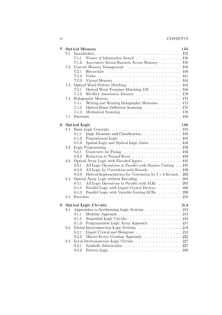 iv                                                                               CONTENTS

7 Optical Memory                                                                                     155
  7.1 Introduction . . . . . . . . . . . . . . . . . . . . . .       .   .   .   .   .   .   .   .   155
      7.1.1 Nature of Information Stored . . . . . . . .             .   .   .   .   .   .   .   .   156
      7.1.2 Associative Versus Random Access Memory                  .   .   .   .   .   .   .   .   156
  7.2 Current Memory Management . . . . . . . . . . .                .   .   .   .   .   .   .   .   160
      7.2.1 Hierarchies . . . . . . . . . . . . . . . . . .          .   .   .   .   .   .   .   .   160
      7.2.2 Cache . . . . . . . . . . . . . . . . . . . . .          .   .   .   .   .   .   .   .   161
      7.2.3 Virtual Memory . . . . . . . . . . . . . . .             .   .   .   .   .   .   .   .   164
  7.3 Optical Word Pattern Matching . . . . . . . . . . .            .   .   .   .   .   .   .   .   165
      7.3.1 Optical Word Template Matching AM . . .                  .   .   .   .   .   .   .   .   166
      7.3.2 Bit-Slice Associative Memory . . . . . . . .             .   .   .   .   .   .   .   .   170
  7.4 Holographic Memory . . . . . . . . . . . . . . . . .           .   .   .   .   .   .   .   .   173
      7.4.1 Writing and Reading Holographic Memories                 .   .   .   .   .   .   .   .   173
      7.4.2 Optical Beam Deﬂection Scanning . . . . .                .   .   .   .   .   .   .   .   176
      7.4.3 Mechanical Scanning . . . . . . . . . . . . .            .   .   .   .   .   .   .   .   178
  7.5 Exercises . . . . . . . . . . . . . . . . . . . . . . .        .   .   .   .   .   .   .   .   180

8 Optical Logic                                                                                      185
  8.1 Basic Logic Concepts . . . . . . . . . . . . . . . . . . . . . . . .                       .   185
      8.1.1 Logic Elements and Classiﬁcation . . . . . . . . . . . . .                           .   186
      8.1.2 Propositional Logic . . . . . . . . . . . . . . . . . . . . .                        .   188
      8.1.3 Spatial Logic and Optical Logic Gates . . . . . . . . . .                            .   189
  8.2 Logic Programming . . . . . . . . . . . . . . . . . . . . . . . .                          .   193
      8.2.1 Constructs for Prolog . . . . . . . . . . . . . . . . . . .                          .   193
      8.2.2 Reduction to Normal Form . . . . . . . . . . . . . . . .                             .   194
  8.3 Optical Array Logic with Encoded Inputs . . . . . . . . . . . .                            .   195
      8.3.1 All Logic Operations in Parallel with Shadow Casting .                               .   195
      8.3.2 All Logic by Correlation with Kernels . . . . . . . . . .                            .   199
      8.3.3 Optical Implementation for Correlation by 2 × 2 Kernels                              .   202
  8.4 Optical Array Logic without Encoding . . . . . . . . . . . . . .                           .   204
      8.4.1 All Logic Operations in Parallel with SLRs . . . . . . .                             .   204
      8.4.2 Parallel Logic with Liquid Crystal Devices . . . . . . . .                           .   206
      8.4.3 Parallel Logic with Variable Grating LCDs . . . . . . .                              .   209
  8.5 Exercises . . . . . . . . . . . . . . . . . . . . . . . . . . . . . .                      .   210

9 Optical Logic Circuits                                                                             213
  9.1 Approaches to Synthesizing Logic Systems . .       .   .   .   .   .   .   .   .   .   .   .   213
      9.1.1 Modular Approach . . . . . . . . . . .       .   .   .   .   .   .   .   .   .   .   .   214
      9.1.2 Sequential Logic Circuits . . . . . . .      .   .   .   .   .   .   .   .   .   .   .   216
      9.1.3 Programmable Logic Array Approach            .   .   .   .   .   .   .   .   .   .   .   217
  9.2 Global Interconnection Logic Systems . . . .       .   .   .   .   .   .   .   .   .   .   .   219
      9.2.1 Liquid Crystal and Hologram . . . . .        .   .   .   .   .   .   .   .   .   .   .   219
      9.2.2 Matrix-Vector Crossbar Approach . .          .   .   .   .   .   .   .   .   .   .   .   222
  9.3 Local Interconnection Logic Circuits . . . . .     .   .   .   .   .   .   .   .   .   .   .   227
      9.3.1 Symbolic Substitution . . . . . . . . .      .   .   .   .   .   .   .   .   .   .   .   227
      9.3.2 Pattern Logic . . . . . . . . . . . . . .    .   .   .   .   .   .   .   .   .   .   .   230
 