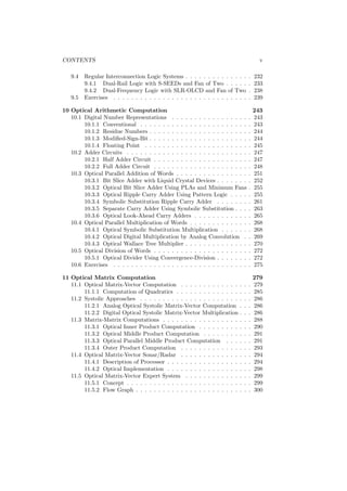CONTENTS                                                                                   v

   9.4   Regular Interconnection Logic Systems . . . . . . . . . . .       . . .     .   232
         9.4.1 Dual-Rail Logic with S-SEEDs and Fan of Two . .             . . .     .   233
         9.4.2 Dual-Frequency Logic with SLR-OLCD and Fan of               Two       .   238
   9.5   Exercises . . . . . . . . . . . . . . . . . . . . . . . . . . .   . . .     .   239

10 Optical Arithmetic Computation                                                        243
   10.1 Digital Number Representations . . . . . . . . . . . . . . . . .             .   243
        10.1.1 Conventional . . . . . . . . . . . . . . . . . . . . . . . .          .   243
        10.1.2 Residue Numbers . . . . . . . . . . . . . . . . . . . . . .           .   244
        10.1.3 Modiﬁed-Sign-Bit . . . . . . . . . . . . . . . . . . . . . .          .   244
        10.1.4 Floating Point . . . . . . . . . . . . . . . . . . . . . . .          .   245
   10.2 Adder Circuits . . . . . . . . . . . . . . . . . . . . . . . . . . .         .   247
        10.2.1 Half Adder Circuit . . . . . . . . . . . . . . . . . . . . .          .   247
        10.2.2 Full Adder Circuit . . . . . . . . . . . . . . . . . . . . .          .   248
   10.3 Optical Parallel Addition of Words . . . . . . . . . . . . . . . .           .   251
        10.3.1 Bit Slice Adder with Liquid Crystal Devices . . . . . . .             .   252
        10.3.2 Optical Bit Slice Adder Using PLAs and Minimum Fans                   .   255
        10.3.3 Optical Ripple Carry Adder Using Pattern Logic . . . .                .   255
        10.3.4 Symbolic Substitution Ripple Carry Adder . . . . . . .                .   261
        10.3.5 Separate Carry Adder Using Symbolic Substitution . . .                .   263
        10.3.6 Optical Look-Ahead Carry Adders . . . . . . . . . . . .               .   265
   10.4 Optical Parallel Multiplication of Words . . . . . . . . . . . . .           .   268
        10.4.1 Optical Symbolic Substitution Multiplication . . . . . .              .   268
        10.4.2 Optical Digital Multiplication by Analog Convolution .                .   269
        10.4.3 Optical Wallace Tree Multiplier . . . . . . . . . . . . . .           .   270
   10.5 Optical Division of Words . . . . . . . . . . . . . . . . . . . . .          .   272
        10.5.1 Optical Divider Using Convergence-Division . . . . . . .              .   272
   10.6 Exercises . . . . . . . . . . . . . . . . . . . . . . . . . . . . . .        .   275

11 Optical Matrix Computation                                                            279
   11.1 Optical Matrix-Vector Computation . . . . . . . . . . . . .          .   .   .   279
        11.1.1 Computation of Quadratics . . . . . . . . . . . . . .         .   .   .   285
   11.2 Systolic Approaches . . . . . . . . . . . . . . . . . . . . . .      .   .   .   286
        11.2.1 Analog Optical Systolic Matrix-Vector Computation             .   .   .   286
        11.2.2 Digital Optical Systolic Matrix-Vector Multiplication         .   .   .   286
   11.3 Matrix-Matrix Computations . . . . . . . . . . . . . . . . .         .   .   .   288
        11.3.1 Optical Inner Product Computation . . . . . . . . .           .   .   .   290
        11.3.2 Optical Middle Product Computation . . . . . . . .            .   .   .   291
        11.3.3 Optical Parallel Middle Product Computation . . .             .   .   .   291
        11.3.4 Outer Product Computation . . . . . . . . . . . . .           .   .   .   293
   11.4 Optical Matrix-Vector Sonar/Radar . . . . . . . . . . . . .          .   .   .   294
        11.4.1 Description of Processor . . . . . . . . . . . . . . . .      .   .   .   294
        11.4.2 Optical Implementation . . . . . . . . . . . . . . . .        .   .   .   298
   11.5 Optical Matrix-Vector Expert System . . . . . . . . . . . .          .   .   .   299
        11.5.1 Concept . . . . . . . . . . . . . . . . . . . . . . . . .     .   .   .   299
        11.5.2 Flow Graph . . . . . . . . . . . . . . . . . . . . . . .      .   .   .   300
 