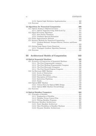 vi                                                                                CONTENTS

          11.5.3 Spatial Light Modulator Implementation . . . . . . . . . . 302
     11.6 Exercises . . . . . . . . . . . . . . . . . . . . . . . . . . . . . . . 305

12 Algorithms for Numerical Computation                                                               309
   12.1 Optical Analog to Digital Converters . . . . . . . . . . . . . . . .                          310
        12.1.1 Optical Approach Using Table-Look Up . . . . . . . . . .                               311
   12.2 Signal Processing Algorithms . . . . . . . . . . . . . . . . . . . .                          315
        12.2.1 Fast Fourier Transform . . . . . . . . . . . . . . . . . . .                           317
        12.2.2 Nonlinear Spectral Estimation . . . . . . . . . . . . . . .                            319
   12.3 Finite Approximation Methods . . . . . . . . . . . . . . . . . . .                            322
   12.4 Iterative Methods for Numerical Computation . . . . . . . . . . .                             323
        12.4.1 Gradient Methods: Steepest Descent, Newton, and Gauss-
                Newton . . . . . . . . . . . . . . . . . . . . . . . . . . . .                        324
   12.5 Solving Large Sparse Linear Equations . . . . . . . . . . . . . . .                           328
        12.5.1 Conjugate Gradient Algorithm Summary . . . . . . . . .                                 329
   12.6 Exercises . . . . . . . . . . . . . . . . . . . . . . . . . . . . . . .                       331


III     Architectural Models of Computation                                                           333
13 Optical Sequential Machines                                                                        335
   13.1 Evolution of Construction of Sequential Machines . .              .   .   .   .   .   .   .   336
        13.1.1 The First Programmable computer . . . . . .                .   .   .   .   .   .   .   336
        13.1.2 The First Working Programmable Computer                    .   .   .   .   .   .   .   338
        13.1.3 The First Electronic Computers . . . . . . .               .   .   .   .   .   .   .   340
        13.1.4 The First Stored Program Computer . . . . .                .   .   .   .   .   .   .   341
   13.2 An Electronic RISC Machine . . . . . . . . . . . . .              .   .   .   .   .   .   .   342
        13.2.1 Levels of Abstraction . . . . . . . . . . . . . .          .   .   .   .   .   .   .   342
        13.2.2 System Description . . . . . . . . . . . . . . .           .   .   .   .   .   .   .   342
        13.2.3 Description of Critical Parts . . . . . . . . . .          .   .   .   .   .   .   .   343
        13.2.4 Instruction Pipelining . . . . . . . . . . . . .           .   .   .   .   .   .   .   344
        13.2.5 Stacks . . . . . . . . . . . . . . . . . . . . . .         .   .   .   .   .   .   .   347
   13.3 Optical RISC Machine . . . . . . . . . . . . . . . . .            .   .   .   .   .   .   .   348
        13.3.1 Critical Parts for Optical RISC Design . . . .             .   .   .   .   .   .   .   348
        13.3.2 Optical RISC Machine Overall Design . . . .                .   .   .   .   .   .   .   356
   13.4 Exercises . . . . . . . . . . . . . . . . . . . . . . . .         .   .   .   .   .   .   .   360

14 Optical Dataﬂow Computers                                                                          363
   14.1 Principles of Dataﬂow . . . . . . . . . . . . . .     .   .   .   .   .   .   .   .   .   .   364
        14.1.1 Explanation of Dataﬂow . . . . . . . . .       .   .   .   .   .   .   .   .   .   .   364
        14.1.2 Dataﬂow Versus Control Flow . . . . . .        .   .   .   .   .   .   .   .   .   .   365
        14.1.3 Writing Dataﬂow Programs . . . . . . .         .   .   .   .   .   .   .   .   .   .   367
   14.2 Electronic Dataﬂow Architectures . . . . . . . .      .   .   .   .   .   .   .   .   .   .   368
        14.2.1 Static Dataﬂow Architecture . . . . . .        .   .   .   .   .   .   .   .   .   .   369
        14.2.2 More Parallelism in Dataﬂow Machines           .   .   .   .   .   .   .   .   .   .   370
        14.2.3 Dynamic Dataﬂow Architectures . . . .          .   .   .   .   .   .   .   .   .   .   372
 