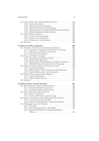 CONTENTS                                                                                     vii

   14.3 Optical Static Flow Graph Dataﬂow Machine           . . . . . . . . . .         .   373
        14.3.1 System Description . . . . . . . . . . .     . . . . . . . . . .         .   374
        14.3.2 Signal Processing Algorithms . . . . .       . . . . . . . . . .         .   375
        14.3.3 Optical Matrix-Vector Multiplication .       . . . . . . . . . .         .   380
        14.3.4 Optical Conjugate Gradient Algorithm         Implementation              .   381
        14.3.5 Optical Dynamic Dataﬂow Machines .           . . . . . . . . . .         .   384
   14.4 Optical Prolog Computer . . . . . . . . . . .       . . . . . . . . . .         .   386
        14.4.1 Prolog and Its Advantages . . . . . . .      . . . . . . . . . .         .   386
        14.4.2 System Level Architecture . . . . . . .      . . . . . . . . . .         .   389
        14.4.3 Performance Using Simulator . . . . .        . . . . . . . . . .         .   391
   14.5 Exercises . . . . . . . . . . . . . . . . . . . .   . . . . . . . . . .         .   393

15 Optical Cellular Automata                                                                397
   15.1 Evolution of the Theory of Computing Machines . . . . . . .                 .   .   397
        15.1.1 Equivalence of Symbolic and Numeric Computing . .                    .   .   398
        15.1.2 Limitations on What is Computable . . . . . . . . . .                .   .   399
        15.1.3 The Universal Computer . . . . . . . . . . . . . . . . .             .   .   399
   15.2 Theory of Cellular Automata . . . . . . . . . . . . . . . . . .             .   .   402
        15.2.1 Description of Cellular Automata . . . . . . . . . . . .             .   .   403
        15.2.2 Game of Life Illustration . . . . . . . . . . . . . . . .            .   .   403
        15.2.3 Implementing Turing Machines as Cellular Automata                    .   .   406
        15.2.4 Multiple Setting Transition Rule for Computing . . .                 .   .   407
   15.3 Optical Computers Based on Cellular Automata . . . . . . .                  .   .   409
        15.3.1 Operations Required . . . . . . . . . . . . . . . . . . .            .   .   409
        15.3.2 Optical Binary Cellular Automata using Holograms .                   .   .   411
        15.3.3 Spatial Cellular Logic Array Computers . . . . . . . .               .   .   414
   15.4 Optical Finite Approximation Machines . . . . . . . . . . . .               .   .   415
        15.4.1 Operations Required . . . . . . . . . . . . . . . . . . .            .   .   415
        15.4.2 Optical Implementation . . . . . . . . . . . . . . . . .             .   .   416
   15.5 Exercises . . . . . . . . . . . . . . . . . . . . . . . . . . . . .         .   .   417

16 Optical Linear Neural Networks                                                           421
   16.1 Basic Features of Optical Neural Networks . . . . . . . .       .   .   .   .   .   422
        16.1.1 Massively Parallel Computation . . . . . . . . .         .   .   .   .   .   422
        16.1.2 Learning Simpliﬁes Programming . . . . . . . . .         .   .   .   .   .   422
   16.2 Linear Heteroassociative Memories . . . . . . . . . . . .       .   .   .   .   .   423
        16.2.1 Matrix formulation . . . . . . . . . . . . . . . . .     .   .   .   .   .   423
        16.2.2 Under and Overdetermined Learning . . . . . . .          .   .   .   .   .   424
   16.3 Iterative Learning for Linear Heteroassociative Memory          .   .   .   .   .   427
        16.3.1 Iterative Updating of Weights . . . . . . . . . . .      .   .   .   .   .   427
        16.3.2 Optical Orthogonalization using Gram-Schmidt .           .   .   .   .   .   429
   16.4 Orthogonal Associative Memory . . . . . . . . . . . . .         .   .   .   .   .   429
        16.4.1 Principles . . . . . . . . . . . . . . . . . . . . . .   .   .   .   .   .   430
        16.4.2 Optical Implementation using SLRs . . . . . . .          .   .   .   .   .   431
        16.4.3 Experimental Results for Optical Orthogonal
                Memory . . . . . . . . . . . . . . . . . . . . . . .    . . . . . 434
 
