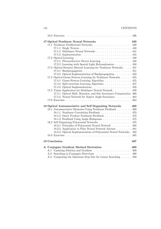 viii                                                                      CONTENTS

       16.5 Exercises   . . . . . . . . . . . . . . . . . . . . . . . . . . . . . . . 436

17 Optical Nonlinear Neural Networks                                                439
   17.1 Nonlinear Feedforward Networks . . . . . . . . . . . . . . . . . .          439
        17.1.1 Single Neuron . . . . . . . . . . . . . . . . . . . . . . . . .      440
        17.1.2 Multilayer Neural Networks . . . . . . . . . . . . . . . . .         441
        17.1.3 Implementation . . . . . . . . . . . . . . . . . . . . . . . .       445
   17.2 Optical Learning . . . . . . . . . . . . . . . . . . . . . . . . . . .      449
        17.2.1 Photorefractive Device Learning . . . . . . . . . . . . . .          449
        17.2.2 Learning with Spatial Light Rebroadcasters . . . . . . . .           450
   17.3 Optical Steepest Descent Learning for Nonlinear Networks . . . .            451
        17.3.1 Backpropagation . . . . . . . . . . . . . . . . . . . . . . .        451
        17.3.2 Optical Implementation of Backpropagation . . . . . . . .            453
   17.4 Optical Gauss-Newton Learning for Nonlinear Networks . . . . .              455
        17.4.1 Gauss-Newton Learning Algorithm . . . . . . . . . . . . .            455
        17.4.2 Split-inversion Learning Algorithm . . . . . . . . . . . . .         457
        17.4.3 Optical Implementations . . . . . . . . . . . . . . . . . . .        459
   17.5 Vision Application for Multilayer Neural Network . . . . . . . . .          459
        17.5.1 Optical Shift, Rotation, and Size Invariance Computation             460
        17.5.2 Neural Network for Aspect Angle Invariance . . . . . . .             464
   17.6 Exercises . . . . . . . . . . . . . . . . . . . . . . . . . . . . . . .     464

18 Optical Autoassociative and Self Organizing Networks                             469
   18.1 Autoassociative Memories Using Nonlinear Feedback . . . . . . .             469
        18.1.1 Nonlinear Correlation Feedback . . . . . . . . . . . . . . .         470
        18.1.2 Outer Product Nonlinear Feedback . . . . . . . . . . . . .           472
        18.1.3 Feedback Using Angle Holograms . . . . . . . . . . . . . .           475
   18.2 Self Organizing Polynomial Networks . . . . . . . . . . . . . . . .         478
        18.2.1 Principles of Polynomial Neural Network . . . . . . . . .            480
        18.2.2 Application to Pilot Neural Network Advisor . . . . . . .            481
        18.2.3 Optical Implementations of Polynomial Neural Networks .              482
   18.3 Exercises . . . . . . . . . . . . . . . . . . . . . . . . . . . . . . .     485

19 Conclusion                                                                       487

A Conjugate Gradient Method Derivation                                    489
  A.1 Updating Solution and Gradient . . . . . . . . . . . . . . . . . . 489
  A.2 Searching in Conjugate Directions . . . . . . . . . . . . . . . . . 490
  A.3 Computing the Optimum Step Size for Linear Searching . . . . . 493
 