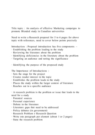 Title topic : An analysis of effective Marketing campaigns to
promote Blended study in Canadian universities
Need to write a Research proposal for 5 to 6 pages for above
topic with references, need to cover below points precisely
Introduction : Proposal introduction has five components –
· Establishing the problem leading to the study
· Reviewing the literature about the problem
· Identifying deficiencies in the literature about the problem
· Targeting an audience and noting the significance
· Identifying the purpose of the proposed study
The Importance of Introductions :
· Sets the stage for the project
· Creates reader interest in the topic
· Establishes the problem leads to the study
· Places the study within the larger context of literature
· Reaches out to a specific audience
· A research problem is the problem or issue that leads to the
need for a study
· Potential sources
· Personal experience
· Debate in the literature
· Literature gaps that need to be addressed
· Policy debates (in government)
· Research Problem ≠ Research Question
· Write one paragraph per element (about 1 or 2 pages)
· State the research problem
 