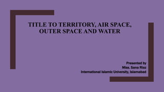 TITLE TO TERRITORY, AIR SPACE,
OUTER SPACE AND WATER
Presented by
Miss. Sana Riaz
International Islamic University, Islamabad
 