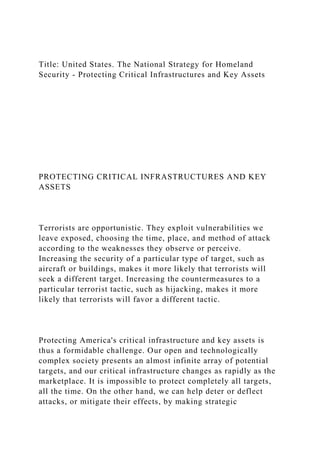 Title: United States. The National Strategy for Homeland
Security - Protecting Critical Infrastructures and Key Assets
PROTECTING CRITICAL INFRASTRUCTURES AND KEY
ASSETS
Terrorists are opportunistic. They exploit vulnerabilities we
leave exposed, choosing the time, place, and method of attack
according to the weaknesses they observe or perceive.
Increasing the security of a particular type of target, such as
aircraft or buildings, makes it more likely that terrorists will
seek a different target. Increasing the countermeasures to a
particular terrorist tactic, such as hijacking, makes it more
likely that terrorists will favor a different tactic.
Protecting America's critical infrastructure and key assets is
thus a formidable challenge. Our open and technologically
complex society presents an almost infinite array of potential
targets, and our critical infrastructure changes as rapidly as the
marketplace. It is impossible to protect completely all targets,
all the time. On the other hand, we can help deter or deflect
attacks, or mitigate their effects, by making strategic
 