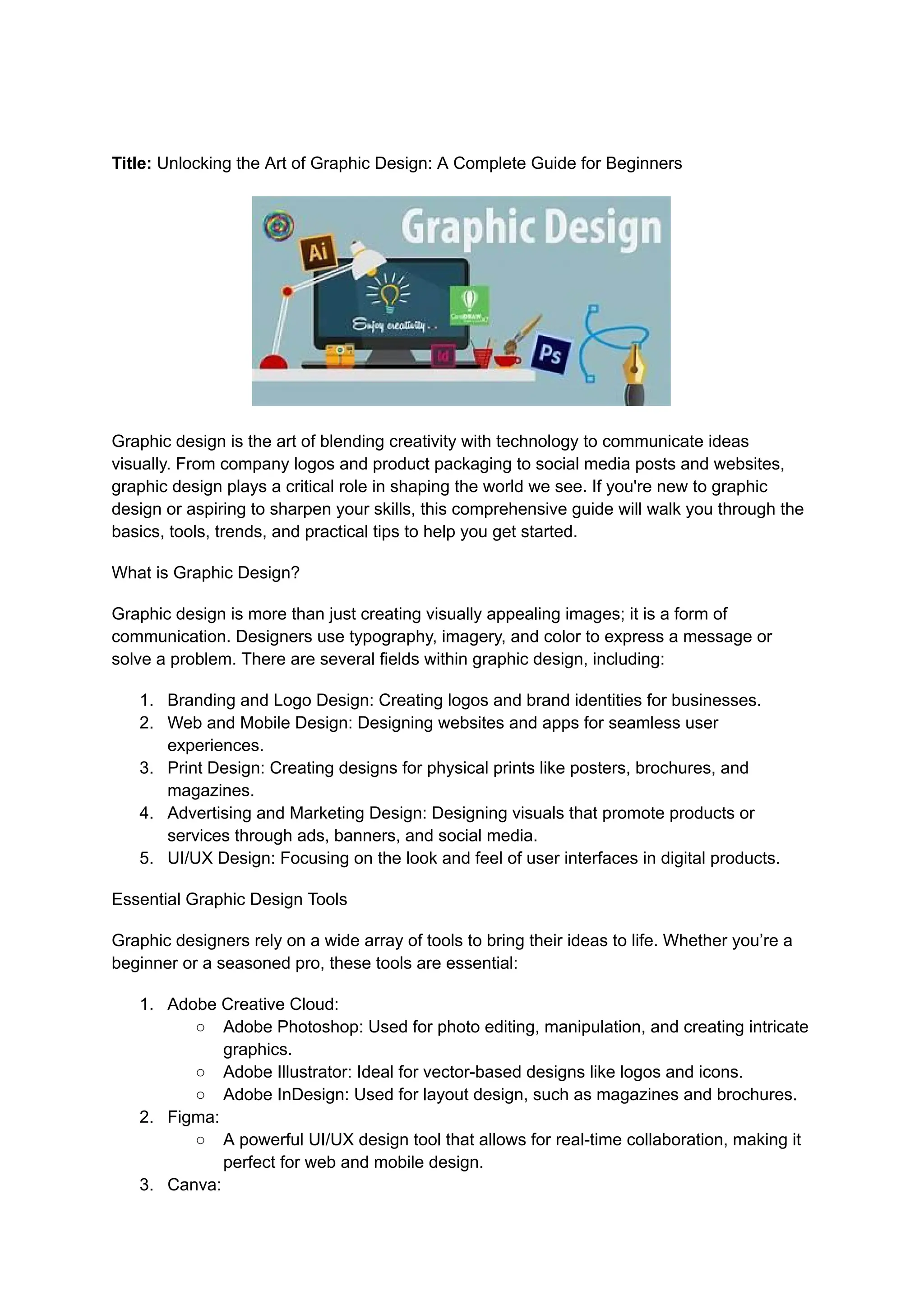 Title: Unlocking the Art of Graphic Design: A Complete Guide for Beginners
Graphic design is the art of blending creativity with technology to communicate ideas
visually. From company logos and product packaging to social media posts and websites,
graphic design plays a critical role in shaping the world we see. If you're new to graphic
design or aspiring to sharpen your skills, this comprehensive guide will walk you through the
basics, tools, trends, and practical tips to help you get started.
What is Graphic Design?
Graphic design is more than just creating visually appealing images; it is a form of
communication. Designers use typography, imagery, and color to express a message or
solve a problem. There are several fields within graphic design, including:
1. Branding and Logo Design: Creating logos and brand identities for businesses.
2. Web and Mobile Design: Designing websites and apps for seamless user
experiences.
3. Print Design: Creating designs for physical prints like posters, brochures, and
magazines.
4. Advertising and Marketing Design: Designing visuals that promote products or
services through ads, banners, and social media.
5. UI/UX Design: Focusing on the look and feel of user interfaces in digital products.
Essential Graphic Design Tools
Graphic designers rely on a wide array of tools to bring their ideas to life. Whether you’re a
beginner or a seasoned pro, these tools are essential:
1. Adobe Creative Cloud:
○ Adobe Photoshop: Used for photo editing, manipulation, and creating intricate
graphics.
○ Adobe Illustrator: Ideal for vector-based designs like logos and icons.
○ Adobe InDesign: Used for layout design, such as magazines and brochures.
2. Figma:
○ A powerful UI/UX design tool that allows for real-time collaboration, making it
perfect for web and mobile design.
3. Canva:
 