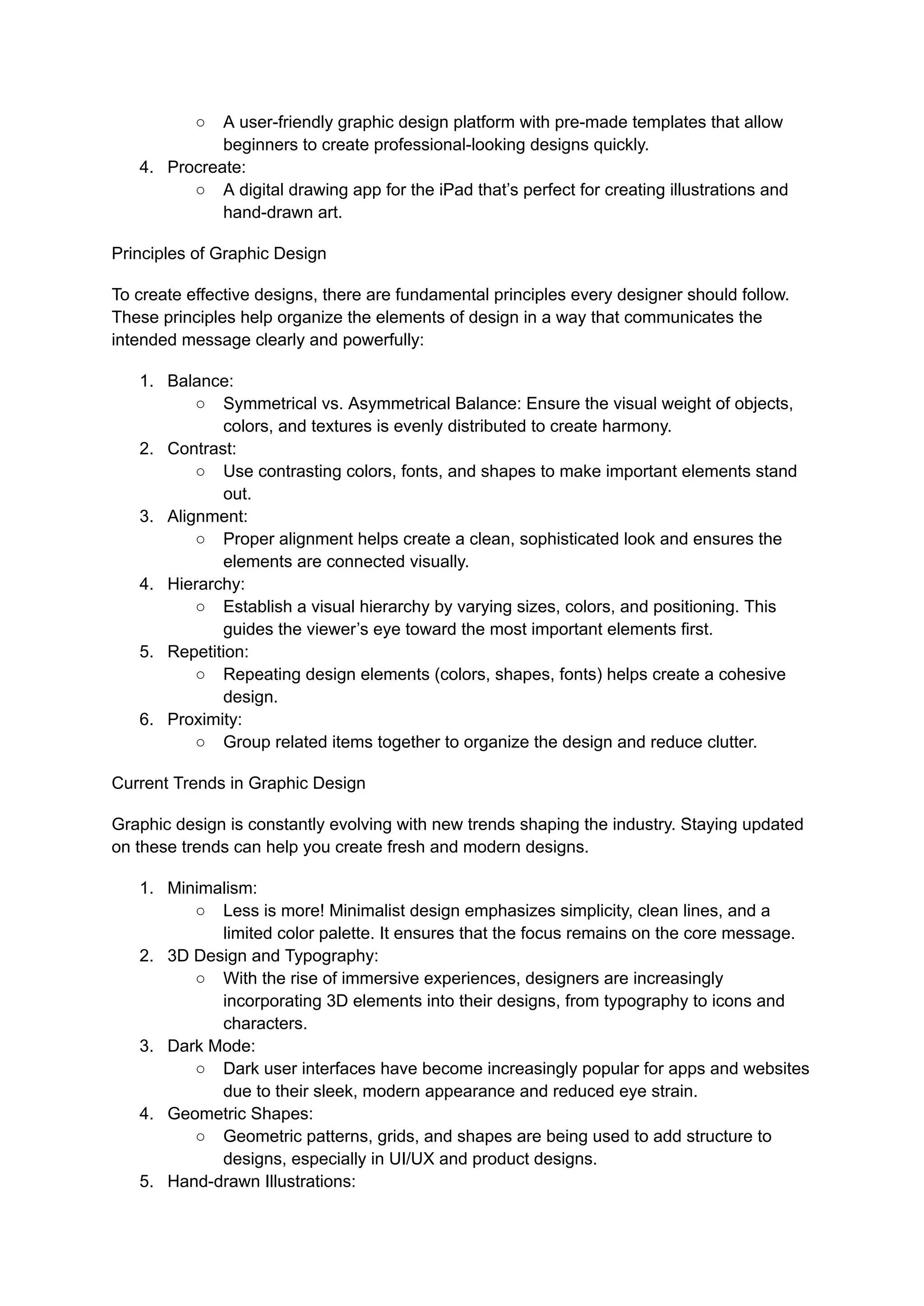 ○ A user-friendly graphic design platform with pre-made templates that allow
beginners to create professional-looking designs quickly.
4. Procreate:
○ A digital drawing app for the iPad that’s perfect for creating illustrations and
hand-drawn art.
Principles of Graphic Design
To create effective designs, there are fundamental principles every designer should follow.
These principles help organize the elements of design in a way that communicates the
intended message clearly and powerfully:
1. Balance:
○ Symmetrical vs. Asymmetrical Balance: Ensure the visual weight of objects,
colors, and textures is evenly distributed to create harmony.
2. Contrast:
○ Use contrasting colors, fonts, and shapes to make important elements stand
out.
3. Alignment:
○ Proper alignment helps create a clean, sophisticated look and ensures the
elements are connected visually.
4. Hierarchy:
○ Establish a visual hierarchy by varying sizes, colors, and positioning. This
guides the viewer’s eye toward the most important elements first.
5. Repetition:
○ Repeating design elements (colors, shapes, fonts) helps create a cohesive
design.
6. Proximity:
○ Group related items together to organize the design and reduce clutter.
Current Trends in Graphic Design
Graphic design is constantly evolving with new trends shaping the industry. Staying updated
on these trends can help you create fresh and modern designs.
1. Minimalism:
○ Less is more! Minimalist design emphasizes simplicity, clean lines, and a
limited color palette. It ensures that the focus remains on the core message.
2. 3D Design and Typography:
○ With the rise of immersive experiences, designers are increasingly
incorporating 3D elements into their designs, from typography to icons and
characters.
3. Dark Mode:
○ Dark user interfaces have become increasingly popular for apps and websites
due to their sleek, modern appearance and reduced eye strain.
4. Geometric Shapes:
○ Geometric patterns, grids, and shapes are being used to add structure to
designs, especially in UI/UX and product designs.
5. Hand-drawn Illustrations:
 