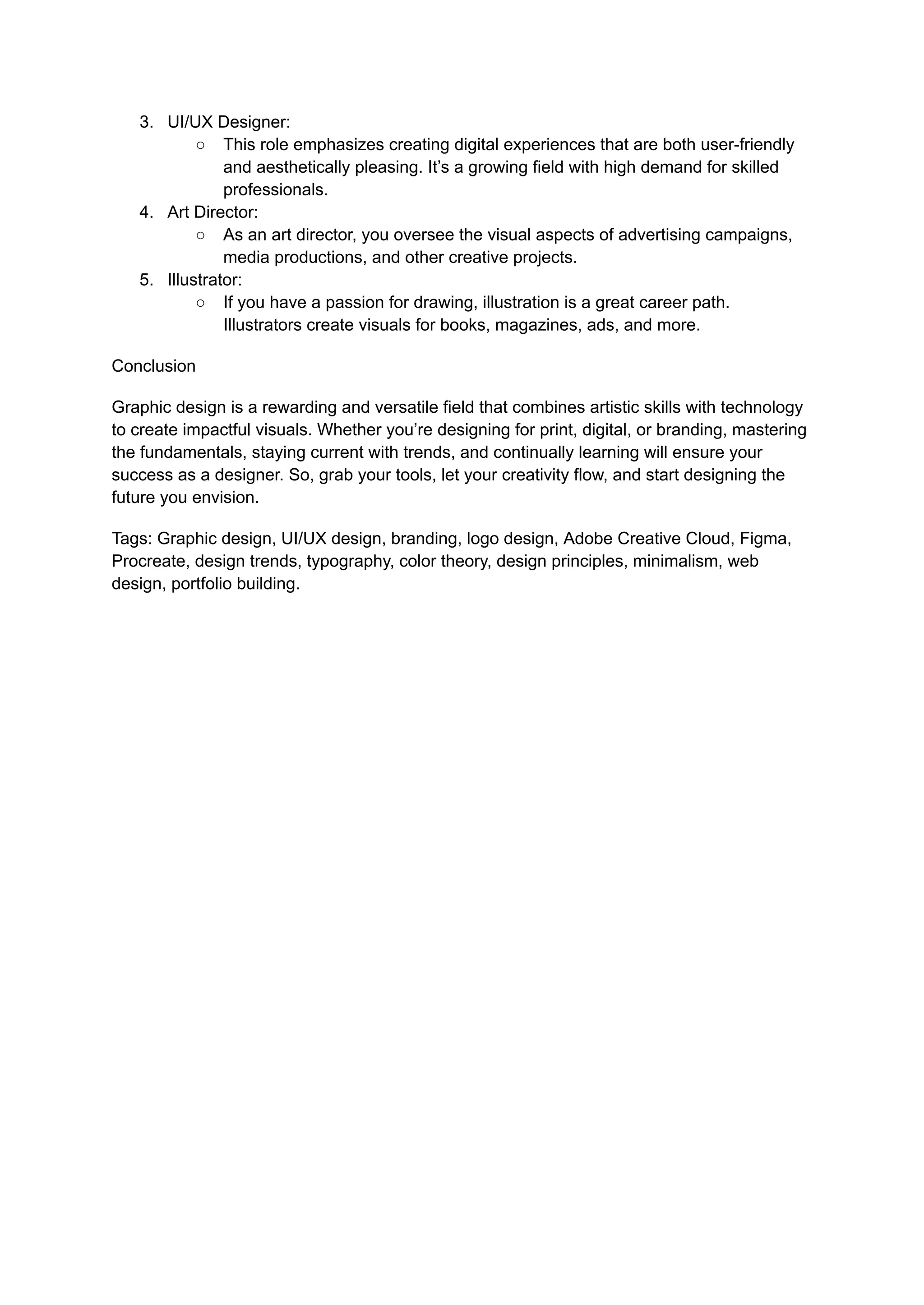 3. UI/UX Designer:
○ This role emphasizes creating digital experiences that are both user-friendly
and aesthetically pleasing. It’s a growing field with high demand for skilled
professionals.
4. Art Director:
○ As an art director, you oversee the visual aspects of advertising campaigns,
media productions, and other creative projects.
5. Illustrator:
○ If you have a passion for drawing, illustration is a great career path.
Illustrators create visuals for books, magazines, ads, and more.
Conclusion
Graphic design is a rewarding and versatile field that combines artistic skills with technology
to create impactful visuals. Whether you’re designing for print, digital, or branding, mastering
the fundamentals, staying current with trends, and continually learning will ensure your
success as a designer. So, grab your tools, let your creativity flow, and start designing the
future you envision.
Tags: Graphic design, UI/UX design, branding, logo design, Adobe Creative Cloud, Figma,
Procreate, design trends, typography, color theory, design principles, minimalism, web
design, portfolio building.
 