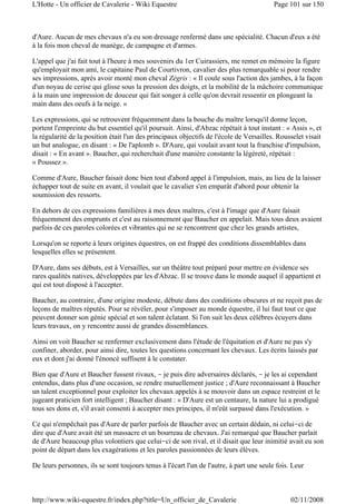 d'Aure. Aucun de mes chevaux n'a eu son dressage renfermé dans une spécialité. Chacun d'eux a été
à la fois mon cheval de manège, de campagne et d'armes.
L'appel que j'ai fait tout à l'heure à mes souvenirs du 1er Cuirassiers, me remet en mémoire la figure
qu'employait mon ami, le capitaine Paul de Courtivron, cavalier des plus remarquable si pour rendre
ses impressions, après avoir monté mon cheval Zégris : « Il coule sous l'action des jambes, à la façon
d'un noyau de cerise qui glisse sous la pression des doigts, et la mobilité de la mâchoire communique
à la main une impression de douceur qui fait songer à celle qu'on devrait ressentir en plongeant la
main dans des oeufs à la neige. »
Les expressions, qui se retrouvent fréquemment dans la bouche du maître lorsqu'il donne leçon,
portent l'empreinte du but essentiel qu'il poursuit. Ainsi, d'Abzac répétait à tout instant : « Assis », et
la régularité de la position était l'un des principaux objectifs de l'école de Versailles. Rousselet visait
un but analogue, en disant : « De l'aplomb ». D'Aure, qui voulait avant tout la franchise d'impulsion,
disait : « En avant ». Baucher, qui recherchait d'une manière constante la légèreté, répétait :
« Poussez ».
Comme d'Aure, Baucher faisait donc bien tout d'abord appel à l'impulsion, mais, au lieu de la laisser
échapper tout de suite en avant, il voulait que le cavalier s'en emparât d'abord pour obtenir la
soumission des ressorts.
En dehors de ces expressions familières à mes deux maîtres, c'est à l'image que d'Aure faisait
fréquemment des emprunts et c'est au raisonnement que Baucher en appelait. Mais tous deux avaient
parfois de ces paroles colorées et vibrantes qui ne se rencontrent que chez les grands artistes,
Lorsqu'on se reporte à leurs origines équestres, on est frappé des conditions dissemblables dans
lesquelles elles se présentent.
D'Aure, dans ses débuts, est à Versailles, sur un théâtre tout préparé pour mettre en évidence ses
rares qualités natives, développées par les d'Abzac. Il se trouve dans le monde auquel il appartient et
qui est tout disposé à l'accepter.
Baucher, au contraire, d'une origine modeste, débute dans des conditions obscures et ne reçoit pas de
leçons de maîtres réputés. Pour se révéler, pour s'imposer au monde équestre, il lui faut tout ce que
peuvent donner son génie spécial et son talent éclatant. Si l'on suit les deux célèbres écuyers dans
leurs travaux, on y rencontre aussi de grandes dissemblances.
Ainsi on voit Baucher se renfermer exclusivement dans l'étude de l'équitation et d'Aure ne pas s'y
confiner, aborder, pour ainsi dire, toutes les questions concernant les chevaux. Les écrits laissés par
eux et dont j'ai donné l'énoncé suffisent à le constater.
Bien que d'Aure et Baucher fussent rivaux, - je puis dire adversaires déclarés, - je les ai cependant
entendus, dans plus d'une occasion, se rendre mutuellement justice ; d'Aure reconnaissant à Baucher
un talent exceptionnel pour exploiter les chevaux appelés à se mouvoir dans un espace restreint et le
jugeant praticien fort intelligent ; Baucher disant : « D'Aure est un centaure, la nature lui a prodigué
tous ses dons et, s'il avait consenti à accepter mes principes, il m'eût surpassé dans l'exécution. »
Ce qui n'empêchait pas d'Aure de parler parfois de Baucher avec un certain dédain, ni celui-ci de
dire que d'Aure avait été un massacre et un bourreau de chevaux. J'ai remarqué que Baucher parlait
de d'Aure beaucoup plus volontiers que celui-ci de son rival, et il disait que leur inimitié avait eu son
point de départ dans les exagérations et les paroles passionnées de leurs élèves.
De leurs personnes, ils se sont toujours tenus à l'écart l'un de l'autre, à part une seule fois. Leur
Page 101 sur 150L'Hotte - Un officier de Cavalerie - Wiki Equestre
02/11/2008http://www.wiki-equestre.fr/index.php?title=Un_officier_de_Cavalerie
 