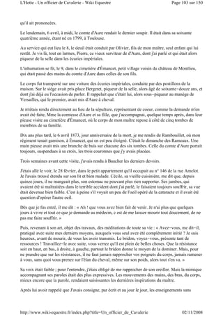 qu'il ait prononcées.
Le lendemain, 6 avril, à midi, le comte d'Aure rendait le dernier soupir. Il était dans sa soixante
quatrième année, étant né en 1799, à Toulouse.
Au service qui eut lieu le 8, le deuil était conduit par Olivier, fils de mon maître, seul enfant qui lui
restât. Je vis là, tout en larmes, Pierre, ce vieux serviteur de d'Aure, dont j'ai parlé et qui était alors
piqueur de la selle dans les écuries impériales.
L'inhumation se fit, le 9, dans le cimetière d'Émancet, petit village voisin du château de Montlieu,
qui était passé des mains du comte d'Aure dans celles de son fils.
Le corps fut transporté sur une voiture des écuries impériales, conduite par des postillons de la
maison. Sur le siège avait pris place Bergeret, piqueur de la selle, alors âgé de soixante-douze ans, et
dont j'ai déjà eu l'occasion de parler. Il rappelait que c'était lui, alors sous-piqueur au manège de
Versailles, qui le premier, avait mis d'Aure à cheval.
Je m'étais rendu directement au lieu de la sépulture, représentant de coeur, comme la demande m'en
avait été faite, Mme la comtesse d'Aure et sa fille, que j'accompagnai, quelque temps après, dans leur
pieuse visite au cimetière d'Émancet, où le corps de mon maître repose à côté de cinq tombes de
membres de sa famille.
Dix ans plus tard, le 6 avril 1873, jour anniversaire de la mort, je me rendis de Rambouillet, où mon
régiment tenait garnison, à Émancet, qui en est peu éloigné. C'était le dimanche des Rameaux. Une
main pieuse avait mis une branche de buis sur chacune des six tombes. Celle du comte d'Aure portait
toujours, suspendues à sa croix, les trois couronnes que j'y avais placées.
Trois semaines avant cette visite, j'avais rendu à Baucher les derniers devoirs.
J'étais allé le voir, le 28 février, dans le petit appartement qu'il occupait au n° 146 de la rue Amelot.
Je l'avais trouvé étendu sur son lit et bien malade. Cécile, sa vieille cuisinière, me dit que, depuis
quinze jours, il ne mangeait plus, son estomac ne pouvant plus rien supporter. Ses jambes, qui
avaient été si maltraitées dans le terrible accident dont j'ai parlé, le faisaient toujours souffrir, sa vue
était devenue bien faible. C'est à peine s'il voyait un peu de l'oeil opéré de la cataracte et il avait été
question d'opérer l'autre oeil.
Dès que je fus entré, il me dit : « Ah ! que vous avez bien fait de venir. Je n'ai plus que quelques
jours à vivre et tout ce que je demande au médecin, c est de me laisser mourir tout doucement, de ne
pas me faire souffrir. »
Puis, revenant à son art, objet des travaux, des méditations de toute sa vie : « Avez-vous, me dit-il,
pratiqué avec suite mes derniers moyens, auxquels vous seul avez été complètement initié ? Je suis
heureux, avant de mourir, de vous les avoir transmis. Le bridon, voyez-vous, présente tant de
ressources ! Travaillez-le avec suite, vous verrez qu'il est plein de belles choses. Que la résistance
soit en haut, en bas, à droite, à gauche, partout le bridon donne le moyen de la dominer. Mais, pour
ne prendre que sur les résistances, il ne faut jamais rapprocher vos poignets du corps, jamais ramener
à vous, sans quoi vous prenez sur l'élan du cheval, même sur son poids, alors tout s'en va. »
Sa voix était faible ; pour l'entendre, j'étais obligé de me rapprocher de son oreiller. Mais la mimique
accompagnant ses paroles était des plus expressives. Les mouvements des mains, des bras, du corps,
mieux encore que la parole, rendaient saisissantes les dernières inspirations du maître.
Après lui avoir rappelé que J'avais consigne, par écrit et au jour le jour, les enseignements sans
Page 103 sur 150L'Hotte - Un officier de Cavalerie - Wiki Equestre
02/11/2008http://www.wiki-equestre.fr/index.php?title=Un_officier_de_Cavalerie
 