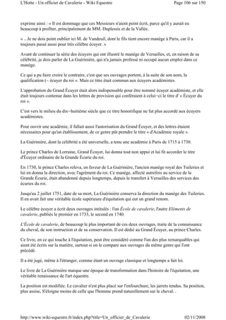 exprime ainsi : « Il est dommage que ces Messieurs n'aient point écrit, parce qu'il y aurait eu
beaucoup à profiter, principalement de MM. Duplessis et de la Vallée.
« ...Je ne dois point oublier ici M. de Vandeuil, dont le fils tient encore manège à Paris, car il a
toujours passé aussi pour très célèbre écuyer. »
Avant de continuer la série des écuyers qui ont illustré le manège de Versailles, et, en raison de sa
célébrité, je dois parler de La Guérinière, qui n'a jamais professé ni occupé aucun emploi dans ce
manège.
Ce qui a pu faire croire le contraire, c'est que ses ouvrages portent, à la suite de son nom, la
qualification (~ écuyer du roi ». Mais ce titre était commun aux écuyers académistes.
L'approbation du Grand Écuyer était alors indispensable pour être nommé écuyer académiste, et elle
était toujours contenue dans les lettres de provision qui conféraient à celui-ci le titre d' « Écuyer du
roi ».
C'est vers le milieu du dix-huitième siècle que ce titre honorifique ne fut plus accordé aux écuyers
académistes.
Pour ouvrir une académie, il fallait aussi l'autorisation du Grand Écuyer, et des lettres étaient
nécessaires pour qu'un établissement, de ce genre pût prendre le titre « d'Académie royale ».
La Guérinière, dont la célébrité a été universelle, a tenu une académie à Paris de 1715 à 1730.
Le prince Charles de Lorraine, Grand Écuyer, lui donna tout non appui et lui fit accorder le titre
d'Écuyer ordinaire de la Grande Écurie du roi.
En 1730, le prince Charles releva, en faveur de La Guérinière, l'ancien manège royal des Tuileries et
lui en donna la direction, avec l'agrément du roi. Ce manège, affecté autrefois au service de la
Grande Écurie, était abandonné depuis longtemps, depuis le transfert à Versailles des services des
écuries du roi.
Jusqu'au 2 juillet 1751, date de sa mort, La Guérinière conserva la direction du manège des Tuileries.
Il en avait fait une véritable école supérieure d'équitation qui eut un grand renom.
Le célèbre écuyer a écrit deux ouvrages intitulés : l'un École de cavalerie, l'autre Eléments de
cavalerie, publiés le premier en 1733, le second en 1740.
L'École de cavalerie, de beaucoup le plus important de ces deux ouvrages, traite de la connaissance
du cheval, de son instruction et de sa conservation. Il est dédié au Grand Écuyer, au prince Charles.
Ce livre, en ce qui touche à l'équitation, peut être considéré comme l'un des plus remarquables qui
aient été écrits sur la matière, surtout si on le compare aux ouvrages du même genre qui l'ont
précédé.
Il a été jugé, même à l'étranger, comme étant un ouvrage classique et longtemps a fait loi.
Le livre de La Guérinière marque une époque de transformation dans l'histoire de l'équitation, une
véritable renaissance de l'art équestre.
La position est modifiée. Le cavalier n'est plus placé sur l'enfourchure, les jarrets tendus. Sa position,
plus assise, S'éloigne moins de celle que l'homme prend naturellement sur le cheval. .
Page 106 sur 150L'Hotte - Un officier de Cavalerie - Wiki Equestre
02/11/2008http://www.wiki-equestre.fr/index.php?title=Un_officier_de_Cavalerie
 
