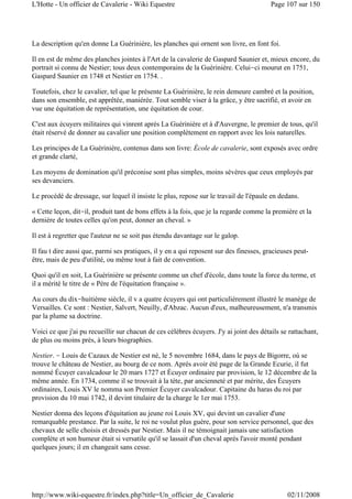La description qu'en donne La Guérinière, les planches qui ornent son livre, en font foi.
Il en est de même des planches jointes à l'Art de la cavalerie de Gaspard Saunier et, mieux encore, du
portrait si connu de Nestier; tous deux contemporains de la Guérinière. Celui-ci mourut en 1751,
Gaspard Saunier en 1748 et Nestier en 1754. .
Toutefois, chez le cavalier, tel que le présente La Guérinière, le rein demeure cambré et la position,
dans son ensemble, est apprêtée, maniérée. Tout semble viser à la grâce, y être sacrifié, et avoir en
vue une équitation de représentation, une équitation de cour.
C'est aux écuyers militaires qui vinrent après La Guérinière et à d'Auvergne, le premier de tous, qu'il
était réservé de donner au cavalier une position complètement en rapport avec les lois naturelles.
Les principes de La Guérinière, contenus dans son livre: École de cavalerie, sont exposés avec ordre
et grande clarté,
Les moyens de domination qu'il préconise sont plus simples, moins sévères que ceux employés par
ses devanciers.
Le procédé de dressage, sur lequel il insiste le plus, repose sur le travail de l'épaule en dedans.
« Cette leçon, dit-il, produit tant de bons effets à la fois, que je la regarde comme la première et la
dernière de toutes celles qu'on peut, donner an cheval. »
Il est à regretter que l'auteur ne se soit pas étendu davantage sur le galop.
Il fau t dire aussi que, parmi ses pratiques, il y en a qui reposent sur des finesses, gracieuses peut-
être, mais de peu d'utilité, ou même tout à fait de convention.
Quoi qu'il en soit, La Guérinière se présente comme un chef d'école, dans toute la force du terme, et
il a mérité le titre de « Père de l'équitation française ».
Au cours du dix-huitième siècle, il v a quatre écuyers qui ont particulièrement illustré le manège de
Versailles. Ce sont : Nestier, Salvert, Neuilly, d'Abzac. Aucun d'eux, malheureusement, n'a transmis
par la plume sa doctrine.
Voici ce que j'ai pu recueillir sur chacun de ces célèbres écuyers. J'y ai joint des détails se rattachant,
de plus ou moins près, à leurs biographies.
Nestier. - Louis de Cazaux de Nestier est né, le 5 novembre 1684, dans le pays de Bigorre, où se
trouve le château de Nestier, au bourg de ce nom. Après avoir été page de la Grande Ecurie, il fut
nommé Écuyer cavalcadour le 20 mars 1727 et Écuyer ordinaire par provision, le 12 décembre de la
même année. En 1734, comme il se trouvait à la tète, par ancienneté et par mérite, des Écuyers
ordinaires, Louis XV le nomma son Premier Écuyer cavalcadour. Capitaine du haras du roi par
provision du 10 mai 1742, il devint titulaire de la charge le 1er mai 1753.
Nestier donna des leçons d'équitation au jeune roi Louis XV, qui devint un cavalier d'une
remarquable prestance. Par la suite, le roi ne voulut plus guère, pour son service personnel, que des
chevaux de selle choisis et dressés par Nestier. Mais il ne témoignait jamais une satisfaction
complète et son humeur était si versatile qu'il se lassait d'un cheval après l'avoir monté pendant
quelques jours; il en changeait sans cesse.
Page 107 sur 150L'Hotte - Un officier de Cavalerie - Wiki Equestre
02/11/2008http://www.wiki-equestre.fr/index.php?title=Un_officier_de_Cavalerie
 
