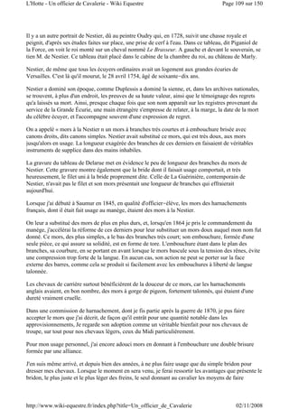 Il y a un autre portrait de Nestier, dû au peintre Oudry qui, en 1728, suivit une chasse royale et
peignit, d'après ses études faites sur place, une prise de cerf à l'eau. Dans ce tableau, dit Piganiol de
la Force, on voit le roi monté sur un cheval nommé Le Brasseur. A gauche et devant le souverain, se
tien M. de Nestier. Ce tableau était placé dans le cabine de la chambre du roi, au château de Marly.
Nestier, de même que tous les écuyers ordinaires avait un logement aux grandes écuries de
Versailles. C'est là qu'il mourut, le 28 avril 1754, âgé de soixante-dix ans.
Nestier a dominé son époque, comme Duplessis a dominé la sienne, et, dans les archives nationales,
se trouvent, à plus d'un endroit, les preuves de sa haute valeur, ainsi que le témoignage des regrets
qu'a laissés sa mort. Ainsi, presque chaque fois que son nom apparaît sur les registres provenant du
service de la Grande Écurie, une main étrangère s'empresse de relater, à la marge, la date de la mort
du célèbre écuyer, et l'accompagne souvent d'une expression de regret.
On a appelé « mors à la Nestier n un mors à branches très courtes et à embouchure brisée avec
canons droits, dits canons simples. Nestier avait substitué ce mors, qui est très doux, aux mors
jusqu'alors en usage. La longueur exagérée des branches de ces derniers en faisaient de véritables
instruments de supplice dans des mains inhabiles.
La gravure du tableau de Delarue met en évidence le peu de longueur des branches du mors de
Nestier. Cette gravure montre également que la bride dont il faisait usage comportait, et très
heureusement, le filet uni à la bride proprement dite. Celle de La Guérinière, contemporain de
Nestier, n'avait pas le filet et son mors présentait une longueur de branches qui effraierait
aujourd'hui.
Lorsque j'ai débuté à Saumur en 1845, en qualité d'officier-élève, les mors des harnachements
français, dont il était fait usage au manège, étaient des mors à la Nestier.
On leur a substitué des mors de plus en plus durs, et, lorsqu'en 1864 je pris le commandement du
manège, j'accélérai la réforme de ces derniers pour leur substituer un mors doux auquel mon nom fut
donné. Ce mors, des plus simples, a le bas des branches très court; son embouchure, formée d'une
seule pièce, ce qui assure sa solidité, est en forme de tore. L'embouchure étant dans le plan des
branches, sa courbure, en se portant en avant lorsque le mors bascule sous la tension des rênes, évite
une compression trop forte de la langue. En aucun cas, son action ne peut se porter sur la face
externe des barres, comme cela se produit si facilement avec les embouchures à liberté de langue
talonnée.
Les chevaux de carrière surtout bénéficièrent de la douceur de ce mors, car les harnachements
anglais avaient, en bon nombre, des mors à gorge de pigeon, fortement talonnés, qui étaient d'une
dureté vraiment cruelle.
Dans une commission de harnachement, dont je fis partie après la guerre de 1870, je pus faire
accepter le mors que j'ai décrit, de façon qu'il entrât pour une quantité notable dans les
approvisionnements, Je regarde son adoption comme un véritable bienfait pour nos chevaux de
troupe, sur tout pour nos chevaux légers, ceux du Midi particulièrement.
Pour mon usage personnel, j'ai encore adouci mors en donnant à l'embouchure une double brisure
formée par une alliance.
J'en suis même arrivé, et depuis bien des années, à ne plus faire usage que du simple bridon pour
dresser mes chevaux. Lorsque le moment en sera venu, je ferai ressortir les avantages que présente le
bridon, le plus juste et le plus léger des freins, le seul donnant au cavalier les moyens de faire
Page 109 sur 150L'Hotte - Un officier de Cavalerie - Wiki Equestre
02/11/2008http://www.wiki-equestre.fr/index.php?title=Un_officier_de_Cavalerie
 