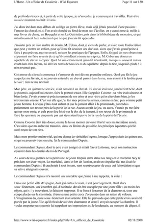 de profondes traces et, à partir de cette époque, je m'amendai, je commençai à travailler. Peut-être
aussi le moment en était-il venu.
J'ai donc été dans mes débuts de collège un piètre élève, mais déjà j'étais possédé d'une passion :
l'amour du cheval, et, si l'on avait cherché au fond de mon sac d'écolier, on y aurait trouvé, mêlés à
mes livres de classe, un Bourgelat et un La Guérinière, pris dans la bibliothèque de mon père, et qui
m'intéressaient bien autrement que ce que j'aurais dû apprendre.
J'insistai près de mon maître de dessin, M. Cobus, dont je viens de parler, et avec toute l'indiscrétion
que peut y mettre un enfant, pour qu'il me fit dessiner des chevaux, alors que j'avais grand'peine à
faire à peu près un, nez ou un œil, suivant les pratiques de l'époque. Enfin, fatigué de mes obsessions
et pensant me faire revenir de ce qu'il considérait comme un caprice, M. Cobus me donna un
squelette de cheval à copier. Quel fut son étonnement quand il m'entendit, moi qui si souvent restais
court dans mes leçons, lui dire les noms de tous les os du squelette, depuis la tête jusqu'aux pieds ! il
n'en revenait pas.
Cet amour du cheval commença à s'emparer de moi dès ma première enfance. Quel que fût le jeu
auquel je me livrais, je ne pouvais entendre un cheval passer dans la rue, sans courir à la fenêtre pour
le voir ; rien ne me retenait.
Mon père, en quittant le service, avait conservé un cheval. Ce cheval était une jument fort belle, dont
je pourrais, aujourd'hui encore, faire le portrait exact. Elle s'appelait Cocotte ; sa robe était alezane et
bien dorée. J'avais conservé précieusement de ses crins et peut-être qu'en cherchant bien, je les
retrouverais encore. C'est sur elle que j'ai fait mes premières armes, comme enfant, puis comme petit
jeune homme. Lorsque j'étais tout enfant et que la jument allait à la promenade, j'attendais
patiemment son retour près de la porte de la rue. Aucun attrait de jeu, ou autre, n'aurait pu me faire
quitter mon poste, et cela pour être hissé sur le dos de la jument, à son retour de la promenade et
faire les quarante ou cinquante pas qui séparaient la porte de la rue de la porte de l'écurie.
Comme Cocotte était très douce, on me la laissa monter en toute liberté vers ma treizième année.
C'est alors que ma mère me transmit, dans les limites du possible, les principes équestres qu'elle
avait reçus de son père.
Mais mon premier maître réel, qui me donna de véritables leçons, lorsque J'approchais de quinze ans,
et qui se poursuivirent ensuite, fut le commandant Dupuis.
Le commandant Dupuis, dont le père avait émigré et s'était fixé à Lisbonne, reçut son instruction
équestre dans les écuries du roi de Portugal.
Au cours de nos guerres de la péninsule, le jeune Dupuis entra dans nos rangs et le maréchal Ney le
prit dans son état-major. Le maréchal, dans le fort de l'action, avait un singulier tic, me disait le
commandant Dupuis ; il crachotait à tout instant, sans se préoccuper de ceux qui l'abordaient et que
sa salive atteignait souvent.
Le commandant Dupuis m'a raconté une anecdote que j'aime à me rappeler, la voici :
Dans une petite ville d'Espagne, dont j'ai oublié le nom, il eut pour logement, étant alors
sous-lieutenant, une chambre qui, d'habitude, devait être occupée par une jeune fille ; du moins les
objets, qui s 1 y trouvaient, le faisaient supposer. Il se livra à l'examen de la chambre et, sous une
coupe placée sur la cheminée, il trouva une petite croix d'or passée dans un ruban de velours.
L'imagination du jeune sous-lieutenant était ardente. Elle lui persuada que cette petite croix avait été
portée par la jeune fille, qu'il rêvait devoir être charmante et dont il croyait occuper la chambre. Il
voulut emporter un souvenir lui rappelant ses impressions et, le lendemain, au moment du départ, il
Page 11 sur 150L'Hotte - Un officier de Cavalerie - Wiki Equestre
02/11/2008http://www.wiki-equestre.fr/index.php?title=Un_officier_de_Cavalerie
 