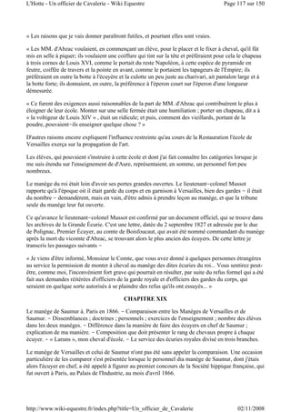 « Les raisons que je vais donner paraîtront futiles, et pourtant elles sont vraies.
« Les MM. d'Abzac voulaient, en commençant un élève, pour le placer et le fixer à cheval, qu'il fût
mis en selle à piquer; ils voulaient une coiffure qui tint sur la tête et préféraient pour cela le chapeau
à trois cornes de Louis XVI, comme le portait du reste Napoléon, à cette espèce de pyramide en
feutre, coiffée de travers et la pointe en avant, comme le portaient les tapageurs de l'Empire; ils
préféraient en outre la botte à l'écuyère et la culotte un peu juste au charivari, ait pantalon large et à
la botte forte; ils donnaient, en outre, la préférence à l'éperon court sur l'éperon d'une longueur
démesurée.
« Ce furent des exigences aussi raisonnables de la part de MM. d'Abzac qui contribuèrent le plus à
éloigner de leur école. Monter sur une selle fermée était une humiliation ; porter un chapeau, dit a à
« la voltigeur de Louis XIV » , était un ridicule; et puis, comment des vieillards, portant de la
poudre, pouvaient-ils enseigner quelque chose ? »
D'autres raisons encore expliquent l'influence restreinte qu'au cours de la Restauration l'école de
Versailles exerça sur la propagation de l'art.
Les élèves, qui pouvaient s'instruire à cette école et dont j'ai fait connaître les catégories lorsque je
me suis étendu sur l'enseignement de d'Aure, représentaient, en somme, un personnel fort peu
nombreux.
Le manège du roi était loin d'avoir ses portes grandes ouvertes. Le lieutenant-colonel Mussot
rapporte qu'à l'époque oit il était garde du corps et en garnison à Versailles, bien des gardes - il était
du nombre - demandèrent, mais en vain, d'être admis à prendre leçon au manège, et que la tribune
seule du manège leur fut ouverte.
Ce qu'avance le lieutenant-colonel Mussot est confirmé par un document officiel, qui se trouve dans
les archives de la Grande Écurie. C'est une lettre, datée du 2 septembre 1827 et adressée par le due
de Polignac, Premier Écuyer, au comte de Boisfoucaut, qui avait été nommé commandant du manège
après la mort du vicomte d'Abzac, se trouvant alors le plus ancien des écuyers. De cette lettre je
transcris les passages suivants -
« Je viens d'être informé, Monsieur le Comte, que vous avez donné à quelques personnes étrangères
au service la permission de monter à cheval au manège des dites écuries du roi... Vous sentirez peut-
être, comme moi, l'inconvénient fort grave qui pourrait en résulter, par suite du refus formel qui a été
fait aux demandes réitérées d'officiers de la garde royale et d'officiers des gardes du corps, qui
seraient en quelque sorte autorisés à se plaindre des refus qu'ils ont essuyés... »
CHAPITRE XIX
Le manège de Saumur à. Paris en 1866. - Comparaison entre les Manèges de Versailles et de
Saumur. - Dissemblances ; doctrines ; personnels ; exercices de l'enseignement ; nombre des élèves
dans les deux manèges. - Différence dans la manière de faire des écuyers en chef de Saumur ;
explication de ma manière. - Composition que doit présenter le rang de chevaux propre à chaque
écuyer. - « Laruns », mon cheval d'école. - Le service des écuries royales divisé en trois branches.
Le manège de Versailles et celui de Saumur n'ont pas été sans appeler la comparaison. Une occasion
particulière de les comparer s'est présentée lorsque le personnel dia manège de Saumur, dont j'étais
alors l'écuyer en chef, a été appelé à figurer au premier concours de la Société hippique française, qui
fut ouvert à Paris, au Palais de l'Industrie, au mois d'avril 1866.
Page 117 sur 150L'Hotte - Un officier de Cavalerie - Wiki Equestre
02/11/2008http://www.wiki-equestre.fr/index.php?title=Un_officier_de_Cavalerie
 