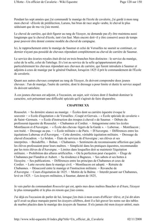 Pendant les sept années que j'ai commandé le manège de l'école de cavalerie, j'ai gardé à mon rang
mon cheval -d'école de prédilection, Laruns, bai brun de race anglo-arabe, le cheval le plus
séduisant que de ma vie j'aie monté.
Le cheval de carrière, qui doit figurer au rang de l'écuyer, ne demande pas d'y être maintenu aussi
longtemps que le cheval d'école, tant s'en faut. Mais encore doit-il y être conservé assez de temps
pour pouvoir être donné comme modèle du cheval de campagne.
Ici, le rapprochement entre le manège de Saumur et celui de Versailles ne saurait se continuer, ce
dernier n'ayant pas possédé de chevaux répondant complètement au cheval de carrière de Saumur.
Le service des écuries royales était divisé en trois branches bien distinctes : le service du manège,
celui de la selle, celui de l'attelage. Et c'est au service de la selle qu'appartenaient plus
particulièrement les chevaux répondant aux chevaux de carrière, qui furent introduits à Saumur et
adjoints à ceux de manège par le général Oudinot, lorsqu'en 1825 il prit le commandement de l'École
de cavalerie.
Quant aux autres chevaux comptant au rang de l'écuyer, ils doivent comprendre deux jeunes
chevaux : l'un de manège, l'autre de carrière, dont le dressage a pour limite et durée le service auquel
ils doivent satisfaire.
À ces jeunes chevaux est adjoint, à l'occasion, un sujet, soit vicieux dont il faudrait dominer le
caractère, soit présentant une difficulté spéciale qu'il s'agirait de faire disparaître.
CHAPITRE XX
Rousselet. - Sa dernière séance au manège. - Écoles dont sa carrière équestre évoque le
souvenir - « Ecole d'équitation » de Versailles ; Coupé et Gervais. - « École spéciale de cavalerie »
de Saint-Germain. - « École d'instruction des troupes à cheval » de Saumur. - Débuts du
professorat équestre de Rousselet. - Chabannes et Cordier. - Antagonisme entre les écoles
Montfaucon et d'Auvergne. - « École des chevau-légers de la Garde ». - Lubersac. – Montfaucon ;
son traité. - Dressage au pas. - « École militaire » de Paris. - D'Auvergne. - Différences entre les
équitations Lubersac et d'Auvergne. - Cette dernière, véritable équitation militaire. - Dressage du
cheval d'escadron. - Le bridon. - États de services de d'Auvergne ; ses élèves et ses
interprètes. - Boisdeffre. - Bohan. - Chabannes. - Sentiments de reconnaissante affection que jadis
les élèves professaient pour leurs maîtres. - Simplicité dans les pratiques équestres, recommandée
par les trois élèves de d'Auvergne. - Limites dans lesquelles doit se maintenir l'équitation
militaire. - Prohibition des allures artificielles. - Où la perfection peut s'acquérir. - Éloge de
Chabannes par Flandrin et Aubert. - Sa résidence à Bagneux. - Ses sabots et ses bottes à
l'écuyère. - Ses publications. - Différences entre les principes de Chabannes et ceux de
Cordier. - Lutte ouverte dans le manège civil. - Montfaucon est adopté. - Retraite de
Chabannes. - Désaccord entre le manège et l'instruction militaire. - Revanche de
d'Auvergne. - Cours d'équitation de 1825. - Mottin de la Balme. - Interdit pesant sur Chabannes,
levé en 1825. - Les écuyers militaires, à Saumur, datent de 1825,
Je vais parler du commandant Rousselet qui est, après mes deux maîtres Baucher et d'Aure, l'écuyer
le plus remarquable et le plus en renom que j'aie connu.
J'ai déjà eu l'occasion de parler de lui, lorsque j'en étais à mon cours d'officier-élève, et j'ai dit alors
qu'il avait sa place marquée parmi les écuyers célèbres, dont il a fait graver les noms sur des tables
de marbre placées dans le manège des écuyers de Saumur. Il n'a jamais été mon écuyer attitré, mais
Page 120 sur 150L'Hotte - Un officier de Cavalerie - Wiki Equestre
02/11/2008http://www.wiki-equestre.fr/index.php?title=Un_officier_de_Cavalerie
 