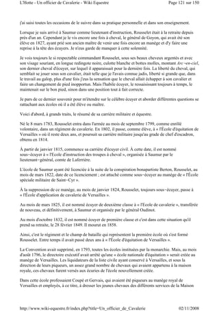 j'ai saisi toutes les occasions de le suivre dans sa pratique personnelle et dans son enseignement.
Lorsque je suis arrivé à Saumur comme lieutenant d'instruction, Rousselet était à la retraite depuis
près d'un an. Cependant je le vis encore une fois à cheval, le général de Goyon, qui avait été son
élève en 1827, ayant prié son ancien maître de venir une fois encore an manège et d'y faire une
reprise à la tête des écuyers. Je n'eus garde de manquer à cette solennité.
Je vois toujours le si respectable commandant Rousselet, sous ses beaux cheveux argentés et avec
son visage souriant, en longue redingote noire, culotte blanche et bottes molles, montant Arc-en-ciel,
son dernier cheval d'écuyer, sur lequel il apparaissait pour la dernière fois. La liberté du cheval, qui
semblait se jouer sous son cavalier, était telle que je l'avais connue jadis, liberté si grande que, dans
le travail au galop, plus d'une fois j'eus la sensation que le cheval allait échapper à son cavalier et
faire un changement de pied inopportun. Mais l'habile écuyer, le ressaisissant toujours à temps, le
maintenait sur le bon pied, sinon dans une position tout à fait correcte.
Je pars de ce dernier souvenir pour m'étendre sur le célèbre écuyer et aborder différentes questions se
rattachant aux écoles où il a été élève ou maître.
Voici d'abord, à grands traits, le résumé de sa carrière militaire et équestre.
Né le 8 mars 1783, Rousselet entra dans l'armée au mois de septembre 1799, comme enrôlé
volontaire, dans un régiment de cavalerie. En 1802, il passe, comme élève, à « l'École d'équitation de
Versailles » où il reste deux ans, et poursuit sa carrière militaire jusqu'au grade de chef d'escadron,
obtenu en 1814.
À partir de janvier 1815, commence sa carrière d'écuyer civil. À cette date, il est nommé
sous-écuyer à « l'Ecole d'instruction des troupes à cheval », organisée à Saumur par le
lieutenant-général, comte de Laferrière.
L'école de Saumur ayant été licenciée à la suite de la conspiration bonapartiste Berton, Rousselet, au
mois de mars 1822, date de ce licenciement ; est attaché comme sous-écuyer au manège de « l'École
spéciale militaire de Saint-Cyr ».
À la suppression de ce manège, au mois de janvier 1824, Rousselet, toujours sous-écuyer, passe à
« l'École d'application de cavalerie de Versailles ».
Au mois de mars 1825, il est nommé écuyer de deuxième classe à « l'Ecole de cavalerie », transférée
de nouveau, et définitivement, à Saumur et organisée par le général Oudinot.
Au mois d'octobre 1832, il est nommé écuyer de première classe et c'est dans cette situation qu'il
prend sa retraite, le 28 février 1849. Il mourut en 1858.
Ainsi, c'est le régiment et le champ de bataille qui représentent la première école où s'est formé
Rousselet. Entre temps il avait passé deux ans à « l'École d'équitation de Versailles ».
La Convention avait supprimé, en 1793, toutes les écoles instituées par la monarchie. Mais, au mois
d'août 1796, le directoire exécutif avait arrêté qu'une « école nationale d'équitation » serait créée au
manège de Versailles. Les liquidateurs de la liste civile ayant conservé à Versailles, et sous la
direction de leurs piqueurs, un assez grand nombre de chevaux qui avaient appartenu à la maison
royale, ces chevaux furent versés aux écuries de l'école nouvellement créée.
Dans cette école professaient Coupé et Gervais, qui avaient été piqueurs au manège royal de
Versailles et employés, à ce titre, à dresser les jeunes chevaux des différents services de la Maison
Page 121 sur 150L'Hotte - Un officier de Cavalerie - Wiki Equestre
02/11/2008http://www.wiki-equestre.fr/index.php?title=Un_officier_de_Cavalerie
 