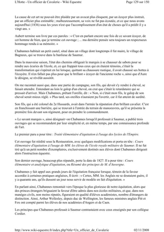 La cause de cet art ne pouvait être plaidée par un avocat plus éloquent, par un écuyer plus instruit,
par un officier plus estimable ; malheureusement, sa voix ne fut pas écoutée, et ce que nous avons
aujourd'hui (1836) sous les yeux n'est que l'accomplissement d'un état de choses qu'il a prédit il y a
vingt ans. »
Aubert termine son livre par ces paroles : « C'est en parlant encore une fois de ce savant écuyer, de
cet homme de bien, que je termine cet ouvrage ; ... ma dernière pensée sera toujours un respectueux
hommage rendu à sa mémoire. »
Chabannes habitait un petit castel, situé dans un village dont longtemps il fut maire, le village de
Bagneux, qui se trouve dans la banlieue de Saumur.
Dans la mauvaise saison, l'état des chemins obligeait le marquis à se chausser de sabots pour se
rendre aux écuries de l'école, et, ce qui frappait tous ceux qui en étaient témoins, c'était la
transformation qui s'opérait en lui lorsque, quittant sa chaussure rustique, il avait chaussé ses bottes à
l'écuyère. Il n'en fallait pas plus pour que le brillant « écuyer de l'ancienne roche », ainsi que d'Aure
le désigne, se révélât aussitôt.
On me racontait aussi que, dans une partie de campagne, son fils, qui devait s'y rendre à cheval, se
faisait attendre. Entendant au loin le galop d'un cheval, on crut que c'était le retardataire qui se
pressait d'arriver. Mais Chabannes, prêtant l'oreille, dit : « Non, si c'était mon fils, le galop de son
cheval serait mieux réglé. » Plus tard, ses oreilles n'auraient pu l'avertir, car il fut atteint de surdité.
Son fils, qui a été colonel du 2e Hussards, avait dans l'armée la réputation d'un brillant cavalier. C'est
en franchissant une barrière, qui se trouvait à l'entrée du terrain de manoeuvres, qu'il se présenta la
première fois devant son régiment, pour en prendre le commandement.
« Le savant marquis », ainsi désignait-on Chabannes lorsqu'il professait à Saumur, a publié trois
ouvrages qui se recommandent par leur simplicité et, en même temps, par une connaissance profonde
de l'art.
Le premier paru a pour titre : Traité élémentaire d'équitation à l'usage des lycées de l'Empire.
Cet ouvrage fut réédité sous la Restauration, avec quelques modifications et porta en tête : Cours
élémentaire d'équitation à l'usage de MM. les élèves de l'école royale militaire de Saumur. Il ne fut
tiré qu'à un petit nombre d'exemplaires, exclusivement destinés aux élèves dont Chabannes dirigeait
alors l'instruction équestre.
Son dernier ouvrage, beaucoup plus répandit, porte la date de 1827. Il a pour titre : Cours
élémentaire et analytique d'équitation, ou Résumé des principes de M. d'Auvergne.
Chabannes y fait appel aux grands jours de l'équitation française lorsque, témoin de la faveur
accordée à certaines pratiques anglaises, Il écrit : « Certes, MM. les Anglais ne se doutaient guère, il
y a quarante ans, qu'ils dussent un jour nous servir de modèle en fait d'équitation. »
En parlant ainsi, Chabannes remontait vers l'époque la plus glorieuse de notre équitation, alors que
des princes étrangers briguaient la faveur d'être admis dans nos écoles militaires, et que, dans nos
manèges civils, non moins réputés, figuraient en qualité d'élèves académistes, nombre d'étrangers de
distinction. Ainsi, Arthur Wellesley, depuis duc de Wellington, les fameux ministres anglais Pitt et
Fox ont compté parmi les élèves de nos académies d'Angers et de Caen.
Les principes que Chabannes professait à Saumur contrastaient avec ceux enseignés par son collègue
Cordier.
Page 129 sur 150L'Hotte - Un officier de Cavalerie - Wiki Equestre
02/11/2008http://www.wiki-equestre.fr/index.php?title=Un_officier_de_Cavalerie
 