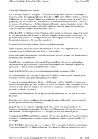 orthographe de certains noms propres.
« M. d'Auvergne dirigeait le manège de l'École militaire Ses principes, basés sur la mécanique et
l'anatomie, ont été développés par plusieurs de ses élèves, MM. Debois-Deffre, Mottin de la Balme,
de Bohan, du Croc de Chabannes. Bohan a surtout donné à ses préceptes tant de clarté et d'évidence,
que presque tous ont été admis par l'ordonnance de cavalerie et sont aujourd'hui suivis à l'école, où
les noms de MM. d'Auvergne et Bohan sont justement honorés. Le cours d'équitation militaire offre
le développement de leurs principes, et le peu de modifications qu'il y apporte a été motivé par
l'étude de l'anatomie comparée de l'homme et du cheval. »
Bohan, Boisdeffre et Chabannes, bien qu'élèves du même maître, ont commenté un peu diversement
ses principes. Ces diversités tiennent à la différence des points de vue auxquels chacun d'eux s'est
placé pour écrire, et aussi à la valeur personnelle, aux aptitudes particulières de ces maîtres, qui
devaient nécessairement se faire jour dans leurs écrits.
Je ne parle pas de Mottin de la Balme ; Je dirai tout à l'heure pourquoi.
Bohan, le premier, traduisit la doctrine de d'Auvergne et l'exposa avec une grande clarté, lui
conservant toute sa simplicité, par suite, toute sa valeur pratique.
Jamais, avant Bohan, la question de « l'équitation militaire » n'avait été posée avec pareille netteté et
traitée avec autant de supériorité.
Boisdeffre, tout en se rattachant intimement à Bohan, après lequel il a écrit, présente quelques
aperçus nouveaux, particulièrement au sujet des résistances provenant du manque d'aplomb du
cheval, c'est-à-dire de la mauvaise répartition de sa masse.
Les écrits de Boisdeffre respirent un sentiment équestre plus fin que ceux de Bohan.
De la comparaison de leurs ouvrages, il résulte que Boisdeffre se présente plutôt en écuyer qu'en
officier de cavalerie, tandis que c'est le contraire pour Bohan.
A propos de ces deux qualifications d'écuyer et d'officier de cavalerie, Boisdeffre s'exprime ainsi :
« Il ne faut pas s'imaginer que, pour être excellent officier de cavalerie, il faut être homme de cheval
supérieur. Il suffit qu'on soit en état de faire concourir les moyens de l'équitation à la force d'une
arme qui a besoin de ce secours. »
Chabannes a écrit le dernier et a tiré, en quelque sorte, la quintessence des ouvrages de ces deux
devanciers.
Toutefois, moins militaire que Bohan, il se rapproche davantage de Boisdeffre, ayant, comme lui,
professé particulièrement dans les manèges.
Ses écrits n'en ont pas moins un cachet personnel, mais, comme ceux de ses devanciers, ils
demeurent tout imprégnés des principes de d'Auvergne, l'illustre maître. Le titre du dernier ouvrage
de Chabannes : Résumé des principes de M. d'Auvergne, suffirait à en donner la preuve.
Je n'ai pas parlé de Mottin de la Balme, parce que c'est par erreur que le Cours d'équitation militaire
de Saumur et d'autres ouvrages présentent cet écrivain et écuyer militaire, comme étant élève de
d'Auvergne.
Mottin de la Balme n'en dit mot dans ses ouvrages, et c'est en vain qu'on chercherait son nom dans
l'état nominatif des élèves de l'École militaire de Paris, donné par Montzey, dans son livre sur les
Page 131 sur 150L'Hotte - Un officier de Cavalerie - Wiki Equestre
02/11/2008http://www.wiki-equestre.fr/index.php?title=Un_officier_de_Cavalerie
 