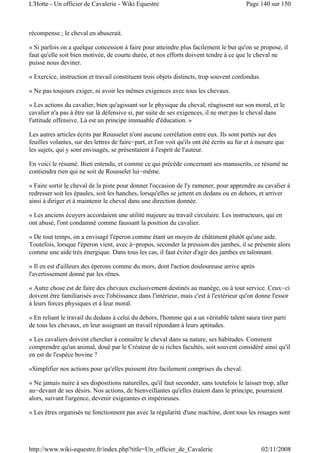 récompense ; le cheval en abuserait.
« Si parfois on a quelque concession à faire pour atteindre plus facilement le but qu'on se propose, il
faut qu'elle soit bien motivée, de courte durée, et nos efforts doivent tendre à ce que le cheval ne
puisse nous deviner.
« Exercice, instruction et travail constituent trois objets distincts, trop souvent confondus.
« Ne pas toujours exiger, ni avoir les mêmes exigences avec tous les chevaux.
« Les actions du cavalier, bien qu'agissant sur le physique du cheval, réagissent sur son moral, et le
cavalier n'a pas à être sur là défensive si, par suite de ses exigences, il ne met pas le cheval dans
l'attitude offensive. Là est un principe immuable d'éducation. »
Les autres articles écrits par Rousselet n'ont aucune corrélation entre eux. Ils sont portés sur des
feuilles volantes, sur des lettres de faire-part, et l'on voit qu'ils ont été écrits au fur et à mesure que
les sujets, qui y sont envisagés, se présentaient à l'esprit de l'auteur.
En voici le résumé. Bien entendu, et comme ce qui précède concernant ses manuscrits, ce résumé ne
contiendra rien qui ne soit de Rousselet lui-même.
« Faire sortir le cheval de la piste pour donner l'occasion de l'y ramener, pour apprendre au cavalier à
redresser soit les épaules, soit les hanches, lorsqu'elles se jettent en dedans ou en dehors, et arriver
ainsi à diriger et à maintenir le cheval dans une direction donnée.
« Les anciens écuyers accordaient une utilité majeure au travail circulaire. Les instructeurs, qui en
ont abusé, l'ont condamné comme faussant la position du cavalier.
« De tout temps, on a envisagé l'éperon comme étant un moyen de châtiment plutôt qu'une aide.
Toutefois, lorsque l'éperon vient, avec à-propos, seconder la pression des jambes, il se présente alors
comme une aide très énergique. Dans tous les cas, il faut éviter d'agir des jambes en talonnant.
« Il en est d'ailleurs des éperons comme du mors, dont l'action douloureuse arrive après
l'avertissement donné par les rênes.
« Autre chose est de faire des chevaux exclusivement destinés au manège, ou à tout service. Ceux-ci
doivent être familiarisés avec l'obéissance dans l'intérieur, mais c'est à l'extérieur qu'on donne l'essor
à leurs forces physiques et à leur moral.
« En reliant le travail du dedans à celui du dehors, l'homme qui a un véritable talent saura tirer parti
de tous les chevaux, en leur assignant un travail répondant à leurs aptitudes.
« Les cavaliers doivent chercher à connaître le cheval dans sa nature, ses habitudes. Comment
comprendre qu'un animal, doué par le Créateur de si riches facultés, soit souvent considéré ainsi qu'il
en est de l'espèce bovine ?
«Simplifier nos actions pour qu'elles puissent être facilement comprises du cheval.
« Ne jamais nuire à ses dispositions naturelles, qu'il faut seconder, sans toutefois le laisser trop, aller
au-devant de ses désirs. Nos actions, de bienveillantes qu'elles étaient dans le principe, pourraient
alors, suivant l'urgence, devenir exigeantes et impérieuses.
« Les êtres organisés ne fonctionnent pas avec la régularité d'une machine, dont tous les rouages sont
Page 140 sur 150L'Hotte - Un officier de Cavalerie - Wiki Equestre
02/11/2008http://www.wiki-equestre.fr/index.php?title=Un_officier_de_Cavalerie
 