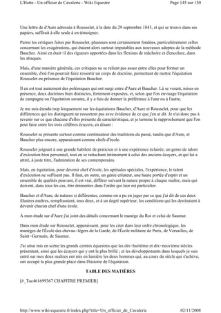 Une lettre de d'Aure adressée à Rousselet, à la date du 29 septembre 1843, et qui se trouve dans ses
papiers, suffirait à elle seule à en témoigner.
Parmi les critiques faites par Rousselet, plusieurs sont certainement fondées, particulièrement celles
concernant les exagérations, qui étaient alors surtout imputables aux nouveaux adeptes de la méthode
Baucher. Ainsi en était-il des rigueurs apportées dans les flexions de mâchoire et d'encolure, dans
les attaques.
Mais, d'une manière générale, ces critiques ne se relient pas assez entre elles pour former un
ensemble, d'où l'on pourrait faire ressortir un corps de doctrine, permettant de mettre l'équitation
Rousselet en présence de l'équitation Baucher.
Il en est tout autrement des polémiques qui ont surgi entre d'Aure et Baucher. Là se voient, mises en
présence, deux doctrines bien distinctes, fortement exposées, et, selon que l'on envisage l'équitation
de campagne ou l'équitation savante, il y a lieu de donner la préférence à l'une ou à l'autre.
Je me suis étendu trop longuement sur les équitations Baucher, d'Aure et Rousselet, pour que les
différences qui les distinguent ne ressortent pas avec évidence de ce que j'en ai dit. Je n'ai donc pas à
revenir sur ce que chacune d'elles présente de caractéristique, et je termine le rapprochement que l'on
peut faire entre les trois célèbres écuyers, en disant :
Rousselet se présente surtout comme continuateur des traditions du passé, tandis que d'Aure, et
Baucher plus encore, apparaissent comme chefs d'école.
Rousselet joignait à une grande habileté de praticien et à une expérience éclairée, un genre de talent
d'exécution bien personnel, tout en se rattachant intimement à celui des anciens écuyers, et qui lui a
attiré, à juste titre, l'admiration de ses contemporains.
Mais, en équitation, pour devenir chef d'école, les aptitudes spéciales, l'expérience, le talent
d'exécution ne suffisent pas. Il faut, en outre, un génie créateur, une haute portée d'esprit et un
ensemble de qualités pouvant, il est vrai, différer suivant la nature propre à chaque maître, mais qui
doivent, dans tous les cas, être éminentes dans l'ordre qui leur est particulier.
Baucher et d'Aure, de natures si différentes, comme on a pu en juger par ce que j'ai dit de ces deux
illustres maîtres, remplissaient, tous deux, et à un degré supérieur, les conditions qui les destinaient à
devenir chacun chef d'une école.
À mon étude sur d'Aure j'ai joint des détails concernant le manège du Roi et celui de Saumur.
Dans mon étude sur Rousselet, apparaissent, pour les citer dans leur ordre chronologique, les
manèges de l'École des chevau-légers de la Garde, de l'École militaire de Paris, de Versailles, de
Saint-Germain, de Saumur.
J'ai ainsi mis en scène les grands centres équestres que les dix-huitième et dix-neuvième siècles
présentent, ainsi que les écuyers qui y ont le plus brillé ; et les développements dans lesquels je suis
entré sur mes deux maîtres ont mis en lumière les deux hommes qui, au cours du siècle qui s'achève,
ont occupé la plus grande place dans l'histoire de l'équitation.
TABLE DES MATIÈRES
[#_Toc461699367 CHAPITRE PREMIER]
Page 145 sur 150L'Hotte - Un officier de Cavalerie - Wiki Equestre
02/11/2008http://www.wiki-equestre.fr/index.php?title=Un_officier_de_Cavalerie
 