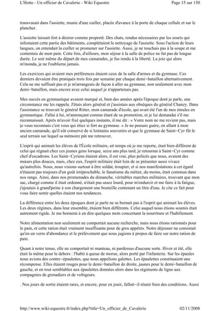 transvasait dans l'assiette, munie d'une cuiller, placée d'avance à la porte de chaque cellule et sur le
plancher.
L'assiette laissait fort à désirer comme propreté. Des chats, rendus nécessaires par les souris qui
infestaient cette partie des bâtiments, complétaient le nettoyage de l'assiette. Sous l'action de leurs
langues, on entendait la cuiller se promener sur l'assiette. Aussi, je ne touchais pas à la soupe et me
contentais de mon pain. Cette fois, d'ailleurs, mon séjour à la salle de police ne fut pas de longue
durée. Le soir même du départ de mes camarades, je fus rendu à la liberté. La joie qui alors
m'inonda, je ne l'oublierai jamais.
Les exercices qui avaient mes préférences étaient ceux de la salle d'armes et du gymnase. Ces
derniers devaient être pratiqués trois fois par semaine par chaque demi-bataillon alternativement.
Cela ne me suffisait pas et je m'arrangeais de façon à aller au gymnase, non seulement avec mon
demi-bataillon, mais encore avec celui auquel je n'appartenais pas.
Mes succès en gymnastique avaient marqué et, bien des années après l'époque dont je parle, une
circonstance me les rappela. J'étais alors général et j'assistais aux obsèques du général Chanzy. Dans
l'assistance se trouvait le général Ritter, mon camarade d'école, qui avait été l'un de mes émules en
gymnastique. J'allai à lui, m'annonçant comme étant de sa promotion, et je lui demandai s'il me
reconnaissait. Après m'avoir fixé quelques instants, il me dit : « Votre nom ne me revient pas, mais
je vous reconnais c'est vous qui étiez si fort au gymnase. » Je ne pensais guère, en allant à mon
ancien camarade, qu'il eût conservé de si lointains souvenirs et que le gymnase de Saint-Cyr fût le
seul terrain sur lequel sa mémoire pût me retrouver,
L'esprit qui animait les élèves de l'École militaire, ait temps où je me reporte, était bien différent de
celui qui régnait chez ces jeunes gens lorsque, seize ans plus tard, je retournai à Saint-Cyr comme
chef d'escadrons. Les Saint-Cyriens étaient alors, il est vrai, plus policés que nous, avaient des
mœurs plus douces, mais, chez eux, l'esprit militaire était loin de se présenter aussi vivace
qu'autrefois. Nous, nous visions surtout à être soldat, troupier, et si nos manifestations à cet égard
n'étaient pas toujours d'un goût irréprochable, le fanatisme du métier, du moins, était commun dans
nos rangs. Ainsi, dans nos promenades du dimanche, véritables marches militaires, trouvant que mon
sac, chargé comme il était ordonné, n'était pas assez lourd, pour m'endurcir et me faire à la fatigue,
j'ajoutais à grand'peine à son chargement une bouteille contenant un litre d'eau. Je cite ce fait pour
vous faire sentir quelles étaient nos tendances.
La différence entre les deux époques dont je parle ne se bornait pas à l'esprit qui animait les élèves.
Les deux régimes, dans leur ensemble, étaient bien différents. Celui auquel nous étions soumis était
autrement rigide. Je me bornerai à en dire quelques mots concernant la nourriture et l'habillement.
Notre alimentation non seulement ne comportait aucune recherche, mais nous étions rationnés pour
le pain, et cette ration était vraiment insuffisante pour de gros appétits. Notre déjeuner ne consistait
qu'en un verre d'abondance et le prélèvement que nous jugions à propos de faire sur notre ration de
pain.
Quant à notre tenue, elle ne comportait ni manteau, ni pardessus d'aucune sorte. Hiver et été, elle
était la même pour le dehors : l'habit à queue de morue, alors porté par l'infanterie. Sur les épaules
nous avions des contre-épaulettes, que nous appelions galettes. Les épaulettes constituaient une
récompense. Elles étaient rouges pour le demi-bataillon de droite, jaunes pour le demi-bataillon de
gauche, et en tout semblables aux épaulettes données alors dans les régiments de ligne aux
compagnies de grenadiers et de voltigeurs.
. Nos jours de sortie étaient rares, et encore, pour en jouir, fallait-il réunir bien des conditions. Aussi
Page 15 sur 150L'Hotte - Un officier de Cavalerie - Wiki Equestre
02/11/2008http://www.wiki-equestre.fr/index.php?title=Un_officier_de_Cavalerie
 