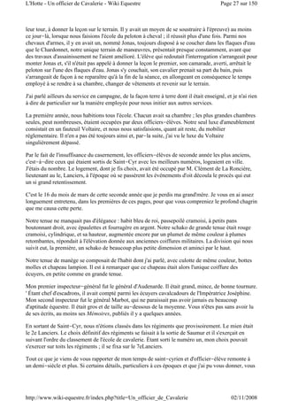 leur tour, à donner la leçon sur le terrain. Il y avait un moyen de se soustraire à l'épreuve) au moins
ce jour-là, lorsque nous faisions l'école du peloton à cheval ; il réussit plus d'une fois. Parmi nos
chevaux d'armes, il y en avait un, nommé Jonas, toujours disposé à se coucher dans les flaques d'eau
que le Chardonnet, notre unique terrain de manœuvres, présentait presque constamment, avant que
des travaux d'assainissement ne l'aient amélioré. L'élève qui redoutait l'interrogation s'arrangeait pour
monter Jonas et, s'il n'était pas appelé à donner la leçon le premier, son camarade, averti, arrêtait le
peloton sur l'une des flaques d'eau. Jonas s'y couchait, son cavalier prenait sa part du bain, puis
s'arrangeait de façon à ne reparaître qu'à la fin de la séance, en allongeant en conséquence le temps
employé à se rendre à sa chambre, changer de vêtements et revenir sur le terrain.
J'ai parlé ailleurs du service en campagne, de la façon terre à terre dont il était enseigné, et je n'ai rien
à dire de particulier sur la manière employée pour nous initier aux autres services.
La première année, nous habitions tous l'école. Chacun avait sa chambre ; les plus grandes chambres
seules, peut nombreuses, étaient occupées par deux officiers-élèves. Notre seul luxe d'ameublement
consistait en un fauteuil Voltaire, et nous nous satisfaisions, quant ait reste, du mobilier
réglementaire. Il n'en a pas été toujours ainsi et, par-la suite, j'ai vu le luxe du Voltaire
singulièrement dépassé.
Par le fait de l'insuffisance du casernement, les officiers-élèves de seconde année les plus anciens,
c'est-à-dire ceux qui étaient sortis de Saint-Cyr avec les meilleurs numéros, logeaient en ville.
J'étais du nombre. Le logement, dont je fis choix, avait été occupé par M. Clément de La Roncière,
lieutenant au le, Lanciers, à l'époque où se passèrent les événements d'oit découla le procès qui eut
un si grand retentissement.
C'est le 16 du mois de mars de cette seconde année que je perdis ma grand'mère. Je vous en ai assez
longuement entretenu, dans les premières de ces pages, pour que vous compreniez le profond chagrin
que me causa cette perte.
Notre tenue ne manquait pas d'élégance : habit bleu de roi, passepoilé cramoisi, à petits pans
boutonnant droit, avec épaulettes et fourragère en argent. Notre schako de grande tenue était rouge
cramoisi, cylindrique, et sa hauteur, augmentée encore par un plumet de même couleur à plumes
retombantes, répondait à l'élévation donnée aux anciennes coiffures militaires. La division qui nous
suivit eut, la première, un schako de beaucoup plus petite dimension et aminci par le haut.
Notre tenue de manège se composait de l'habit dont j'ai parlé, avec culotte de même couleur, bottes
molles et chapeau lampion. Il est à remarquer que ce chapeau était alors l'unique coiffure des
écuyers, en petite comme en grande tenue.
Mon premier inspecteur-général fut le général d'Audenarde. Il était grand, mince, de bonne tournure.
' Étant chef d'escadrons, il avait compté parmi les écuyers cavalcadours de l'Impératrice Joséphine.
Mon second inspecteur fut le général Marbot, qui ne paraissait pas avoir jamais eu beaucoup
d'aptitude équestre. Il était gros et de taille au-dessous de la moyenne. Vous n'êtes pas sans avoir lu
de ses écrits, au moins ses Mémoires, publiés il y a quelques années.
En sortant de Saint-Cyr, nous n'étions classés dans les régiments que provisoirement. Le mien était
le 2e Lanciers. Le choix définitif des régiments se faisait à la sortie de Saumur et il s'exerçait en
suivant l'ordre du classement de l'école de cavalerie. Étant sorti le numéro un, mon choix pouvait
s'exercer sur toits les régiments ; il se fixa sur le 7eLanciers.
Tout ce que je viens de vous rapporter de mon temps de saint-cyrien et d'officier-élève remonte à
un demi-siècle et plus. Si certains détails, particuliers à ces époques et que j'ai pu vous donner, vous
Page 27 sur 150L'Hotte - Un officier de Cavalerie - Wiki Equestre
02/11/2008http://www.wiki-equestre.fr/index.php?title=Un_officier_de_Cavalerie
 