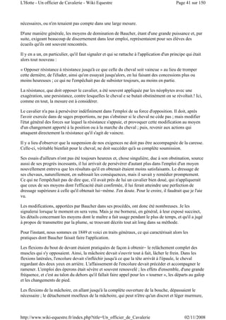 nécessaires, ou n'en tenaient pas compte dans une large mesure.
D'une manière générale, les moyens de domination de Baucher, étant d'une grande puissance et, par
suite, exigeant beaucoup de discernement dans leur emploi, représentaient pour ses élèves des
écueils qu'ils ont souvent rencontrés.
Il y en a un, en particulier, qu'il faut signaler et qui se rattache à l'application d'un principe qui était
alors tout nouveau :
« Opposer résistance à résistance jusqu'à ce que celle du cheval soit vaincue » au lieu de tromper
cette dernière, de l'éluder, ainsi qu'on essayait jusqu'alors, en lui faisant des concessions plus ou
moins heureuses ; ce qui ne l'empêchait pas de subsister toujours, au moins en partie.
La résistance, que doit opposer le cavalier, a été souvent appliquée par les néophytes avec une
exagération, une persistance, contre lesquelles le cheval e se butait obstinément on se révoltait.! Ici,
comme en tout, la mesure est à considérer.
Le cavalier n'a pas à persévérer indéfiniment dans l'emploi de sa force d'opposition. Il doit, après
l'avoir exercée dans de sages proportions, ne pas s'obstiner si le cheval ne cède pas ; mais modifier
l'état général des forces sur lequel la résistance s'appuie, et provoquer cette modification au moyen
d'un changement apporté à la position ou à la marche du cheval ; puis, revenir aux actions qui
attaquent directement la résistance qu'il s'agit de vaincre.
Il y a lieu d'observer que la suspension de nos exigences ne doit pas être accompagnée de la caresse.
Celle-ci, véritable bienfait pour le cheval, ne doit succéder qu'à sa complète soumission.
Ses essais d'ailleurs n'ont pas été toujours heureux et, chose singulière, due à son obstination, source
aussi de ses progrès incessants, il lui arrivait de persévérer d'autant plus dans l'emploi d'un moyen
nouvellement entrevu que les résultats qu'il en obtenait étaient moins satisfaisants. Le dressage de
ses chevaux, naturellement, en subissait les conséquences, mais il savait y remédier promptement.
Ce qui ne l'empêchait pas de dire que, s'il avait près de lui un cavalier bien doué, qui n'appliquerait
que ceux de ses moyens dont l'efficacité était confirmée, il lui ferait atteindre une perfection de
dressage supérieure à celle qu'il obtenait lui-même. J'en doute. Pour le croire, il faudrait que je l'aie
vu.
Les modifications, apportées par Baucher dans ses procédés, ont donc été nombreuses. Je les
signalerai lorsque le moment en sera venu. Mais je me bornerai, en général, à leur exposé succinct,
les détails concernant les moyens dont le maître a fait usage pendant le plus de temps, et qu'il a jugé
à propos de transmettre par la plume, se trouvant décrits tout ait long dans sa méthode.
Pour l'instant, nous sommes en 1849 et voici en traits généraux, ce qui caractérisait alors les
pratiques dont Baucher faisait faire l'application.
Les flexions du bout de devant étaient pratiquées de façon à obtenir- le relâchement complet des
muscles qui s'y opposaient. Ainsi, la mâchoire devait s'ouvrir tout à fait, lâcher le frein. Dans les
flexions latérales, l'encolure devait s'infléchir jusqu'à ce que la tête arrivât à l'épaule, le cheval
regardant des deux yeux en arrière. L'affaissement de l'encolure devait précéder et accompagner le
ramener. L'emploi des éperons était sévère et souvent renouvelé ; les effets d'ensemble, d'une grande
fréquence, et c'est au talon du dehors qu'il fallait faire appel pour les « tourner », les départs au galop
et les changements de pied.
Les flexions de la mâchoire, en allant jusqu'à la complète ouverture de la bouche, dépassaient le
nécessaire ; le détachement moelleux de la mâchoire, qui peut n'être qu'un discret et léger murmure,
Page 41 sur 150L'Hotte - Un officier de Cavalerie - Wiki Equestre
02/11/2008http://www.wiki-equestre.fr/index.php?title=Un_officier_de_Cavalerie
 