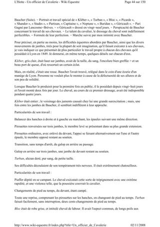 Baucher (Suite). - Portrait et travail spécial de « Kléber », « Turban », « Bloc », « Picarde »,
« Shandor », « Stades », « Partisan, « Capitaine », « Neptune », « Buridan », « Géricault ». - Pari
Gagné par Lancosme-Brèves. - « Géricault » dressé en vingt-neuf jours. - Perspicacité de Baucher
concernant le travail de ses chevaux. - Le talent du cavalier, le dressage du cheval sont indéfiniment
perfectibles. - Formule de leur perfection. - Marche suivie par mon intimité avec Baucher.
Pour préciser, en partie au moins, les difficultés équestres abordées par Baucher, ainsi que les divers
mouvements de jambes, tirés pour la plupart de soit imagination, qu'il faisait exécuter à ses chevaux,
je vais indiquer ce que présentait de plus particulier le travail propre à chacun des chevaux qu'il
possédait à Lyon en 1849. Je donnerai, en même temps, quelques détails sur chacun d'eux.
Kléber, gris clair, était haut sur jambes, avait de la taille, du sang, l'encolure bien greffée > et un
beau port de queue, d'où ressortait un certain éclat.
Mais, en réalité, c'était une rosse. Baucher l'avait trouvé, relégué dans le coin d'une écurie d'un
manège de Lyon. Personne ne voulait plus le monter à cause de la défectuosité de ses allures et de
son peu de solidité.
Lorsque Baucher le produisit pour la première fois en publie, il le possédait depuis vingt-huit jours
et l'avait monté deux fois par jour. Le cheval, au cours de ce premier dressage, avait été indisponible
pendant quatre jours.
Kléber était entier ; le voisinage des juments causait chez lui une grande surexcitation ; mais, une
fois entre les jambes de Baucher, il semblait indifférent à leur approche.
Particularités de son travail :
Balancer des hanches à droite et à gauche eu marchant, les épaules suivant une même direction.
Pirouettes renversées sur trois jambes, le membre levé se présentant dans sa plus grande extension.
Pirouettes ordinaires, avec enlevé du devant, l'appui se faisant alternativement sur l'une et l'autre
épaule, le membre opposé restant au soutien.
Transition, sans temps d'arrêt, du galop en arrière au passage.
Galop en arrière sur trois jambes, une jambe de devant restant au soutien.
Turban, alezan doré, pur sang, de petite taille.
Ses difficultés découlaient de son tempérament très nerveux. Il était extrêmement chatouilleux.
Particularités de son travail :
Piaffer dépité en se campant. Le cheval exécutait cette sorte de trépignement avec une extrême
rapidité, et une violence telle, que la poussière couvrait le cavalier.
Changements de pied au temps, du devant, étant campé.
Toute une reprise, comprenant les pirouettes sur les hanches, en changeant de pied au temps. Turban
faisait facilement, sans interruption, deux cents changements de pied au temps.
Bloc était de robe grise, et intitulé cheval de labour. Il avait l'aspect commun, de longs poils aux
Page 44 sur 150L'Hotte - Un officier de Cavalerie - Wiki Equestre
02/11/2008http://www.wiki-equestre.fr/index.php?title=Un_officier_de_Cavalerie
 
