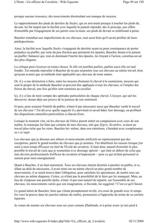presque aucune ressource, des mouvements dissimulant son manque de moyens.
Le rapprochement des pieds de derrière de Stades, qui en arrivaient presque à toucher les pieds de,
devant, lui fut inspiré par la facilité avec laquelle la jument répondit, dès le principe, aux effets
d'ensemble par l'engagement de ses jarrets sous la main, ses pieds de devant se mobilisant à peine.
Baucher remédiait aux imperfections de ses chevaux, tout aussi bien qu'il savait profiter de leurs
prédispositions.
Ainsi, la facilité avec laquelle Stades s'engageait du derrière ayant eu pour conséquence de porter
préjudice au piaffer, par suite du peu d'action que prenaient les épaules, Baucher donna à la jument
un piaffer-balancer qui, tout en dominant l'inertie des épaules, les forçant à l'action, constitua un air
des plus élégants.
La critique peut s'exercer en toutes choses. Si elle est justifiée parfois, parfois aussi elle est mal
fondée. J'ai entendu reprocher à Baucher de ne pas soumettre tous ses chevaux au même travail, bien
qu'ayant avancé que sa méthode était applicable aux chevaux de toute nature.
Or, il y a une distinction à faire, entre les moyens d'amener le cheval à la soumission, moyens qui
sont le propre de la méthode Baucher et peuvent être appliqués à tous les chevaux, et l'emploi des
forces du cheval, une fois qu'elles sont soumises au cavalier.
Ici, il y a lieu de tenir compte des aptitudes particulières de chaque cheval. L'écuyer, qui sait les
découvrir, donne déjà une preuve de la justesse de son sentiment.
Et puis, pour soutenir l'intérêt du publie, n'était-il pas nécessaire aussi que Baucher variât le travail
de ses chevaux ? J'ai dit avec quelle sagacité il y parvenait et savait hâter leur dressage, en profitant
des dispositions naturelles particulières à chacun d'eux.
Lorsque le moment vint, où les chevaux de l'élève purent entrer en comparaison avec ceux de son
maître, la remarque fut faite que certains de mes chevaux, tels que Zégris, Sicambre, avaient un
travail plus riche que les siens. Baucher lui-même, dans nos entretiens, s'étendait avec complaisance
su r ce sujet.
Les chevaux que je dressais aux allures et mouvements artificiels ne représentaient que des
exceptions, parmi le grand nombre de chevaux que je montais. J'en détaillerai les raisons lorsque j'en
serai à mon temps d'Écuyer en chef de l'Ecole de cavalerie. Il était donc naturel d'enrichir le plus
possible le travail de ceux que je soumettais à ce dressage spécial - qui était en dehors de celui que
mes devoirs professionnels d'officier de cavalerie m'imposaient - pour ce qui m'était personnel et
surtout pour mon enseignement.
Quant à Baucher, il en était autrement. Tous ses chevaux étaient destinés à paraître en publie, et si,
allant au-delà du nécessaire, il avait réuni sur un même cheval un plus grand nombre de
mouvements, il se serait trouvé dans l'obligation, pour satisfaire les spectateurs, de mettre tous ses
chevaux au même diapason. Certes, ce n'était pas la possibilité de le faire qui lui manquait. Mais, au
lieu de s'imposer une pareille tâche, n'était-il pas tout naturel de répartir, sur l'ensemble de ses
chevaux, les mouvements variés que son imagination, si féconde, lui suggérait ? C'est ce qu'il faisait.
Le grand talent de Baucher, bien que s'étant promptement révélé, n'a cessé de grandir avec le temps.
En voici la preuve dans les paroles mêmes du maître, prononcées à l'approche du terme de sa carrière
équestre.
Je venais de monter ses chevaux sous ses yeux comme d'habitude, et à peine avais-je mis pied à
Page 49 sur 150L'Hotte - Un officier de Cavalerie - Wiki Equestre
02/11/2008http://www.wiki-equestre.fr/index.php?title=Un_officier_de_Cavalerie
 