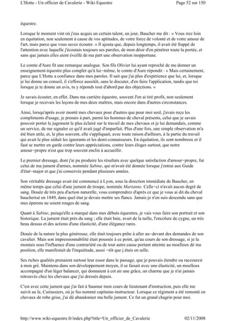 équestre.
Lorsque le moment vint où j'eus acquis un certain talent, un jour, Baucher me dit : « Vous irez loin
en équitation, non seulement à cause de vos aptitudes, de votre force de volonté et de votre amour de
l'art, mais parce que vous savez écouter. » Il ajouta que, depuis longtemps, il avait été frappé de
l'attention avec laquelle j'écoutais toujours ses paroles, de mon désir d'en pénétrer toute la portée, et
sans que jamais elles aient éveillé de ma part une observation inopportune.
Le comte d'Aure fit une remarque analogue. Son fils Olivier lui ayant reproché de me donner un
enseignement équestre plus complet qu'à lui-même, le comte d'Aure répondit : « Mais certainement,
parce que L'Hotte a confiance dans mes paroles. Il sait que j'ai plus d'expérience que lui, et, lorsque
je lui donne un conseil, il s'efforce aussitôt, sans le discuter, d'en faire l'application, tandis que toi
lorsque je te donne un avis, tu y réponds tout d'abord par des objections. »
Je savais écouter, en effet. Dans ma carrière équestre, souvent J'en ai tiré profit, non seulement
lorsque je recevais les leçons de mes deux maîtres, mais encore dans d'autres circonstances.
Ainsi, lorsqu'après avoir monté mes chevaux pour d'autres que pour moi seul, j'avais reçu les
compliments d'usage, je prenais à part, parmi les hommes de cheval présents, celui que je savais
pouvoir porter le jugement le plus éclairé sur le travail de mes chevaux et je lui demandais, comme
un service, de me signaler ce qu'il avait jugé d'imparfait. Plus d'une fois, une simple observation m'a
été bien utile, et, le plus souvent, elle s'appliquait, avec toute raison d'ailleurs, à la partie du travail
qui avait le plus séduit les ignorants et les demi-connaisseurs. En équitation, ils sont nombreux et il
faut se mettre en garde contre leurs appréciations, contre leurs éloges surtout, que notre
amour-propre n'est que trop souvent enclin à accueillir.
Le premier dressage, dont j'ai pu produire les résultats avec quelque satisfaction d'amour-propre, fut
celui de ma jument d'armes, nommée Sabine, qui m'avait été donnée lorsque j'entrai aux Guide
d'état-major et que j'ai conservée pendant plusieurs années.
Son véritable dressage avait été commencé à Lyon, sous la direction immédiate de Baucher, en
même temps que celui d'une jument de troupe, nommée Marianne. Celle-ci n'avait aucun degré de
sang. Douée de très peu d'action naturelle, vous comprendrez d'après ce que je vous ai dit du cheval
baucherisé en 1849, dans quel état je devais mettre ses flancs. Jamais je n'en suis descendu sans que
mes éperons ne soient rouges de sang.
Quant à Sabine, puisqu'elle a marqué dans mes débuts équestres, je vais vous faire son portrait et son
historique. La jument était près du sang ; elle était baie, avait de la taille, l'encolure de cygne, un très
beau dessus et des actions d'une élasticité, d'une élégance rares.
Douée de la nature la plus généreuse, elle était toujours prête à aller au-devant des demandes de son
cavalier. Mais son impressionnabilité était poussée à ce point, qu'au cours de son dressage, si je la
montais sous l'influence d'une contrariété ou de tout autre cause portant atteinte au moelleux dé ma
position, elle manifestait de l'inquiétude, aussi -tôt que j étais en selle.
Ses riches qualités prenaient surtout leur essor dans le passage, que je pouvais étendre ou raccourcir
à mon gré. Maintenu dans son développement moyen, il se faisait avec une élasticité, un moelleux
accompagné d'un léger balancer, qui donnaient à cet air une grâce, un charme que je n'ai jamais
retrouvés chez les chevaux que j'ai dressés depuis.
C'est avec cette jument que j'ai fait à Saumur mon cours de lieutenant d'instruction, puis elle me
suivit au le, Cuirassiers, où je fus nommé capitaine-instructeur. Lorsque ce régiment a été remonté en
chevaux de robe grise, j'ai dû abandonner ma belle jument. Ce fut un grand chagrin pour moi.
Page 52 sur 150L'Hotte - Un officier de Cavalerie - Wiki Equestre
02/11/2008http://www.wiki-equestre.fr/index.php?title=Un_officier_de_Cavalerie
 