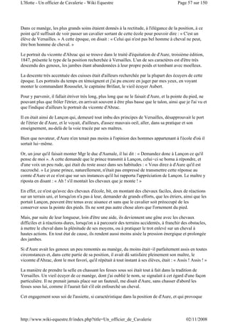 Dans ce manège, les plus grands soins étaient donnés à la rectitude, à l'élégance de la position, à ce
point qu'il suffisait de voir passer un cavalier sortant de cette école pour pouvoir dire : « C'est un
élève de Versailles. » A cette époque, on disait : « Celui qui n'est pas bel homme à cheval ne peut,
être bon homme de cheval. »
Le portrait du vicomte d'Abzac qui se trouve dans le traité d'équitation de d'Aure, troisième édition,
1847, présente le type de la position recherchée à Versailles. L'un de ses caractères est d'être très
descendu des genoux, les jambes étant abandonnées à leur propre poids et tombant avec moelleux.
La descente très accentuée des cuisses était d'ailleurs recherchée par la plupart des écuyers de cette
époque. Les portraits du temps en témoignent et j'ai pu encore en juger par mes yeux, en voyant
monter le commandant Rousselet, le capitaine Brifaut, le vieil écuyer Aubert.
Pour y parvenir, il fallait étriver très long, plus long que ne le faisait d'Aure, et la pointe du pied, ne
pouvant plus que frôler l'étrier, en arrivait souvent à être plus basse que le talon, ainsi que je l'ai vu et
que l'indique d'ailleurs le portrait du vicomte d'Abzac.
Il en était ainsi de Lançon qui, demeuré tout imbu des principes de Versailles, désapprouvait le port
de l'étrier de d'Aure, et le voyait, d'ailleurs, d'assez mauvais oeil, aller, dans sa pratique et son
enseignement, au-delà de la voie tracée par ses maîtres.
Bien que novateur, d'Aure n'en tenait pas moins à l'opinion des hommes appartenant à l'école d'où il
sortait lui-même.
Or, un jour qu'il faisait monter Mgr le duc d'Aumale, il lui dit : « Demandez donc à Lançon ce qu'il
pense de moi ». A cette demande que le prince transmit à Lançon, celui-ci se borna à répondre, et
d'une voix un peu rude, qui était du reste assez dans ses habitudes : « Vous direz à d'Aure qu'il est
raccroché. » Le jeune prince, naturellement, n'était pas empressé de transmettre cette réponse au
comte d'Aure et ce n'est que sur ses instances qu'il lui rapporta l'appréciation de Lançon. Le maître y
riposta en disant : « Ah ! s'il montait les chevaux que je monte ! »
En effet, ce n'est qu'avec des chevaux d'école, bit, en montant des chevaux faciles, doux de réactions
sur un terrain uni, et lorsqu'on n'a pas à leur, demander de grands efforts, que les étriers, ainsi que les
portait Lançon, peuvent être tenus avec aisance et sans que le cavalier soit préoccupé de les
conserver sous la pointe des pieds. Ils ne sont pas autre chose alors que l'ornement du pied.
Mais, par suite de leur longueur, loin d'être une aide, ils deviennent une gêne avec les chevaux
difficiles et à réactions dures, lorsqu'on a à parcourir des terrains accidentés, à franchir des obstacles,
à mettre le cheval dans la plénitude de ses moyens, ou à pratiquer le trot enlevé sur un cheval à
hautes actions. En tout état de cause, ils rendent aussi moins aisée la pression énergique et prolongée
des jambes.
Si d'Aure avait les genoux un peu remontés au manège, du moins était-il parfaitement assis en toutes
circonstances et, dans cette partie de sa position, il avait dû satisfaire pleinement son maître, le
vicomte d'Abzac, dont le mot favori, qu'il répétait à tout instant à ses élèves, était : « Assis ! Assis ! »
La manière de prendre la selle en chassant les fesses sous soi était tout à fait dans la tradition de
Versailles. Un vieil écuyer de ce manège, dont j'ai oublié le nom, se signalait à cet égard d'une façon
particulière. Il ne prenait jamais place sur un fauteuil, me disait d'Aure, sans chasser d'abord les
fesses sous lui, comme il l'aurait fait s'il eût enfourché un cheval.
Cet engagement sous soi de l'assiette, si caractéristique dans la position de d'Aure, et qui provoque
Page 57 sur 150L'Hotte - Un officier de Cavalerie - Wiki Equestre
02/11/2008http://www.wiki-equestre.fr/index.php?title=Un_officier_de_Cavalerie
 