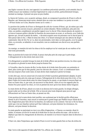 une légère voussure du rein, tout opposée à sa cambrure préconisée autrefois, avait entraîné chez le
célèbre écuyer une tendance à incliner légèrement le corps en arrière, particulièrement lorsque,
montant au manège, il prenait une pose un peu étudiée.
Le baron de Curnieu, avec sa parole satirique, disait, en comparant la position de d'Aure à celle de
Baucher, qui, beaucoup moins assise, donnait alors au corps une tendance à se porter en avant :
« D'Aure monte sur le dos, Baucher monte sur le ventre. »
La position des jambes de d'Aure se distinguait de celle du vicomte d'Abzac, qui, de même que celle
de la plupart des anciens écuyers, présentait un certain abandon. Moins tombantes, plus près des
côtes, ses jambes complétaient son parfait rapport avec le cheval. Elles étaient placées de manière à
se trouver toujours prêtes à décider la franchise du mouvement en avant, et, au besoin, avec l'aide des
éperons qui, suivant la parole du maître, « devaient acquérir assez de puissance sur le cheval pour le
faire passer dans le feu. » Dans la tenue des rênes, il se faisait remarquer par une adresse de doigts
surprenante. Que de fois l'ai-je vu, dans nos promenades, tenir dans sa main gauche, avec les quatre
rênes, sa cravache, sa tabatière et son mouchoir, tout en conduisant son cheval avec une parfaite
aisance !
Au manège, sa manière de tenir les rênes et de les employer ne lui venait pas de ses maîtres et lui
était toute personnelle.
Dans sa position de la main de la bride, le pouce était plus près du corps que le petit doigt.
L'allongement de la rêne droite était ainsi évité.
Cet allongement se produit lorsque la main de la bride affecte une position inverse, les rênes ayant
été ajustées en glissant la main droite jusqu'au bouton fixe.
A Versailles, dans les écuries du Roi, la rêne droite de la bride était d'un point, un centimètre et
demi, plus courte que la rêne gauche, pour les chevaux des veneurs. Ceux-ci conduisaient leurs
chevaux toujours d'une seule main, la main droite étant employée à porter la trompe.
Je dois dire que, tout en conservant à la main de la bride la position généralement adoptée, le petit
doigt un peu plus près du corps que le pouce, l'allongement de la rêne droite peut être évité, si l'on
place l'index de la main droite entre les rênes lorsqu'on les ajuste, ce qui donne le moyen d'agir sur
l'une ou l'autre rêne, et, par suite, de raccourcir la rêne droite. Alors on ne s'en rapporte plus au
bouton fixe pour ajuster les rênes, et c'est en partant du mors qu'on leur donne même longueur.
La main droite de d'Aure, placée en avant et au-dessous de la main gauche, les doigts allongés,
posait à plat sur les rênes de la bride. Elle se trouvait ainsi toute disposée pour pouvoir agir
efficacement sur l'une ou l'autre rêne, en pesant sur elle.
Cette position de la main droite était justifiée, non seulement par la facilité qu'elle offrait pour
donner le pli à l'encolure, mais encore et surtout par le grand usage que l'habile écuyer faisait de la
rêne d'opposition pour faire dévier les hanches, les redresser ou les contenir. Son tact si fin lui faisait
sentir que c'est aux hanches surtout qu'il faut s'adresser, soit pour dominer les résistances, les
détruire, soit pour donner la direction.
La main gauche ne participait en rien à ces effets d'opposition. « Chacun a sa marotte, disait le
maître, la mienne est d'avoir la main de la bride bien en face du milieu du corps ; elle ne doit se
déplacer que dans les changements de direction, de manière à se trouver toujours dans la direction à
suivre. »
Il faut voir, dans l'importance que mettait d'Aure à avoir la main gauche bien en face du milieu du
Page 58 sur 150L'Hotte - Un officier de Cavalerie - Wiki Equestre
02/11/2008http://www.wiki-equestre.fr/index.php?title=Un_officier_de_Cavalerie
 