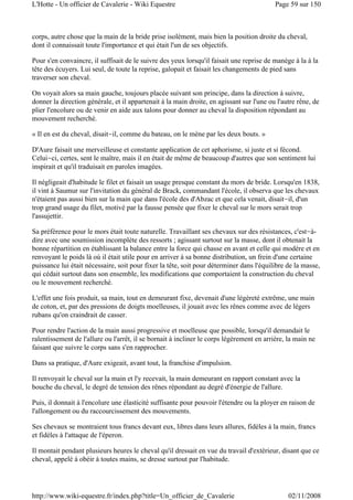 corps, autre chose que la main de la bride prise isolément, mais bien la position droite du cheval,
dont il connaissait toute l'importance et qui était l'un de ses objectifs.
Pour s'en convaincre, il suffisait de le suivre des yeux lorsqu'il faisait une reprise de manège à la à la
tête des écuyers. Lui seul, de toute la reprise, galopait et faisait les changements de pied sans
traverser son cheval.
On voyait alors sa main gauche, toujours placée suivant son principe, dans la direction à suivre,
donner la direction générale, et il appartenait à la main droite, en agissant sur l'une ou l'autre rêne, de
plier l'encolure ou de venir en aide aux talons pour donner au cheval la disposition répondant au
mouvement recherché.
« Il en est du cheval, disait-il, comme du bateau, on le mène par les deux bouts. »
D'Aure faisait une merveilleuse et constante application de cet aphorisme, si juste et si fécond.
Celui-ci, certes, sent le maître, mais il en était de même de beaucoup d'autres que son sentiment lui
inspirait et qu'il traduisait en paroles imagées.
Il négligeait d'habitude le filet et faisait un usage presque constant du mors de bride. Lorsqu'en 1838,
il vint à Saumur sur l'invitation du général de Brack, commandant l'école, il observa que les chevaux
n'étaient pas aussi bien sur la main que dans l'école des d'Abzac et que cela venait, disait-il, d'un
trop grand usage du filet, motivé par la fausse pensée que fixer le cheval sur le mors serait trop
l'assujettir.
Sa préférence pour le mors était toute naturelle. Travaillant ses chevaux sur des résistances, c'est-à-
dire avec une soumission incomplète des ressorts ; agissant surtout sur la masse, dont il obtenait la
bonne répartition en établissant la balance entre la force qui chasse en avant et celle qui modère et en
renvoyant le poids là où il était utile pour en arriver à sa bonne distribution, un frein d'une certaine
puissance lui était nécessaire, soit pour fixer la tête, soit pour déterminer dans l'équilibre de la masse,
qui cédait surtout dans son ensemble, les modifications que comportaient la construction du cheval
ou le mouvement recherché.
L'effet une fois produit, sa main, tout en demeurant fixe, devenait d'une légèreté extrême, une main
de coton, et, par des pressions de doigts moelleuses, il jouait avec les rênes comme avec de légers
rubans qu'on craindrait de casser.
Pour rendre l'action de la main aussi progressive et moelleuse que possible, lorsqu'il demandait le
ralentissement de l'allure ou l'arrêt, il se bornait à incliner le corps légèrement en arrière, la main ne
faisant que suivre le corps sans s'en rapprocher.
Dans sa pratique, d'Aure exigeait, avant tout, la franchise d'impulsion.
Il renvoyait le cheval sur la main et l'y recevait, la main demeurant en rapport constant avec la
bouche du cheval, le degré de tension des rênes répondant au degré d'énergie de l'allure.
Puis, il donnait à l'encolure une élasticité suffisante pour pouvoir l'étendre ou la ployer en raison de
l'allongement ou du raccourcissement des mouvements.
Ses chevaux se montraient tous francs devant eux, libres dans leurs allures, fidèles à la main, francs
et fidèles à l'attaque de l'éperon.
Il montait pendant plusieurs heures le cheval qu'il dressait en vue du travail d'extérieur, disant que ce
cheval, appelé à obéir à toutes mains, se dresse surtout par l'habitude.
Page 59 sur 150L'Hotte - Un officier de Cavalerie - Wiki Equestre
02/11/2008http://www.wiki-equestre.fr/index.php?title=Un_officier_de_Cavalerie
 