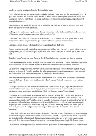 nombreux publie, les étalons les plus distingués du haras.
Après s'être étendu sur ses séances pleines d'éclat, il ajouta : « Ce sont des chevaux comme ceux-là
qu'il vous faudrait, des chevaux pleins d'esprit. » Ainsi disait-il, employant l'expression usitée chez
les anciens écuyers. Il attribuait à la haute qualité de ces étalons la promptitude des résultats qu'il
obtenait et ses succès.
En souvenir de ses nombreux séjours sur le théâtre de ses exploits, le nom de « cour d'Aure » fut
donné à la cour avoisinant le manège.
Le Pin possède un tableau, représentant d'Aure montant un étalon du haras, l'Eclatant, devant Mme
la Dauphine, lors d'un voyage que cette princesse fit au Pin.
Le chevalier d'Abzac avait été directeur de ce haras et j'ai vu, conservée avec grand soin, la selle
française en velours rouge brodé d'or qui lui servait dans les grandes circonstances.
En improvisation, d'Aure a fait des tours de force et des tours d'adresse.
Il avait aussi une aptitude particulière pour donner du brillant à ses chevaux et savait saisir, avec un
à-propos rare, les circonstances qui s'y prêtaient. Son talent, certes, ne se limitait pas là, tant s'en
faut.
Toutefois, ce qu'on est convenu d'appeler les difficultés équestres n'entrait pas dans sa manière.
Ces difficultés consistent dans le fait de pouvoir varier, pour ainsi dire à l'infini, dans leur expression
et leur direction, les mouvements du cheval, bien que l'exerçant dans des espaces restreints.
Ces exercices tout particuliers, rentrant dans l'équitation artistique, sont du domaine de l'art pur, se
trouvent en dehors de l'emploi usuel du cheval et exigent une possession des ressorts plus complète
que celle qui suffisait à l'équitation simple et large que d'Aure pratiquait.
Pour pouvoir obtenir cette variété dans les mouvements, avec facilité pour le cavalier, sans efforts
exagérés de la part du cheval, il faut être maître des forces de l'animal, au point de pouvoir jouer
avec elles.
On n'y parvient qu'avec une parfaite soumission de tous les ressorts, qui exige la disparition des
moindres résistances. Or, je l'ai dit déjà, d'Aure, dans sa manière, travaillait ses chevaux sur des
résistances et une soumission aussi absolue n'était pas dans les buts qu'il poursuivait.
Cependant, avec plusieurs de ses chevaux, surtout dans ses débuts, il n'a pas été sans sortir de la
simplicité de mouvements qui devait caractériser ses habitudes équestres . ainsi, avec Le Cerf,
appartenant au manège de Versailles, et avec lequel il commença à fonder sa renommée d'écuyer. À
un moment, mû par l'amour du changement, il voulut abandonner ce cheval, qu'il montait depuis
longtemps, pour en mettre un autre à son rang. Le vicomte d'Abzac s'y opposa, lui disant qu'il ne
trouverait jamais un cheval pouvant entrer en parallèle avec celui-là. Il mérite donc d'avoir son
historique.
Le Cerf était entier, de robe baie et de race limousine. Avec lui, d'Aure faisait une reprise compliquée
et sans arrêt, en galopant alternativement juste ou faux à volonté. Toujours à cette allure, il exécutait
une série de contre-changements de main, de plus en plus serrés, qui en arrivaient à descendre à
trois, puis deux temps de galop et aboutissaient.à quelques changements de pied à chaque temps.
Ces exercices, qui frappaient alors d'admiration les spectateurs, n'auraient pas éveillé la surprise chez
Page 65 sur 150L'Hotte - Un officier de Cavalerie - Wiki Equestre
02/11/2008http://www.wiki-equestre.fr/index.php?title=Un_officier_de_Cavalerie
 