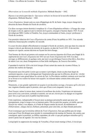 Observations sur la nouvelle méthode d'équitation. Méthode Baucher - 1842.
Réponse à un article parti dans le -Spectateur militaire en faveur de la nouvelle méthode
d'équitation. Méthode Baucher - 1843.
Cours d'équitation, faisant suite au cours d'hippologie de M. de Saint-Ange, écuyer chargé de la
direction du haras d'études de l'école de cavalerie.
Ces deux ouvrages étaient destinés à remplacer le « Cours d'équitation militaire » à l'usage des corps
de troupes à cheval, approuvé par le ministre de la guerre, enseigné à Saumur depuis 1825. Il avait
été rédigé par MM. Cordier et Flandrin, l'un, écuyer-commandant et l'autre, écuyer-professeur à
l'école de cavalerie.
Une première rédaction dit Cours d'Équitation du comte d'Aure fut publiée en 1851. Une seconde
rédaction, beaucoup plus complète, lui succéda.
Ce cours fut alors adopté officiellement et enseigné à l'école de cavalerie, ainsi que dans les corps de
troupes à cheval, par décision du ministre de la guerre, en date du 9 avril 1853. Il devrait être
toujours en vigueur, aucune décision ne l'ayant mis hors d'usage.
Tout homme de cheval qui portera soit examen sur les oeuvres équestres de d'Aure sera frappé de la
supériorité de son Cours d'équitation de 1853 sur son Traité d'équitation de 1834. Ces deux
ouvrages se différencient, en quelque sorte, par tout t ce qui distingue l'oeuvre d'un élève, d'un élève
de talent il est vrai, doué d'imagination et d'une belle intelligence, de l'oeuvre d'un maître.
Cependant le traité de 1834 a été écrit lorsque d'Aure sortait des mains du vicomte d'Abzac, le
premier des maîtres de l'époque.
On pourrait aussi être porté à croire que sa nature si privilégiée, douée au plus haut degré du
sentiment équestre, et qui se distinguait par l'inspiration plus que par la réflexion, devait lui -révéler
promptement et sans grand labeur les secrets de l'art. La Providence semblait vraiment avoir tout fait
en sa faveur et ne vouloir lui laisser rien acquérir, lui refusant même certains dons utiles pour
progresser.
Néanmoins, si une grande supériorité est acquise à son deuxième ouvrage, c'est parce qu'il a été écrit
une vingtaine d'années après le premier, alors que d'Aure avait cinquante-trois ans.
Pour l'écuyer, même le mieux doué, instruit à la meilleure des écoles, l'expérience est nécessaire
pour écrire avec conviction, certitude et autorité, sur son art, n'avoir pas à se déjuger et à regretter
peut-être ce qu'il aura écrit et publié trop hâtivement.
Cette expérience, indispensable à l'écuyer pour sa pratique personnelle autant que pour son
enseignement, exige le temps et ne se transmet guère. Elle ne petit être acquise, en réalité, que par
l'écuyer lui-même, à ses dépens, et à l'aide de longues années de travail, de méditations et
d'observations ; chaque cheval, d'ailleurs, présentant, pour ainsi dire, un objet d'étude particulier.
Il est à remarquer que la troisième édition du Traité d'équitation, bien que publiée peu de temps
avant que d'Aure fût désigné pour prendre le commandement du manège de Saumur, des années, par
conséquent, après la première, ne diffère cependant, de celle-ci que par quelques retouches qu'il y
aurait à peine lieu de signaler. En voici les raisons :
Lorsqu'après la suppression du manège de Versailles, d'Aure tenait manège à Paris, il n'avait pas
Page 75 sur 150L'Hotte - Un officier de Cavalerie - Wiki Equestre
02/11/2008http://www.wiki-equestre.fr/index.php?title=Un_officier_de_Cavalerie
 