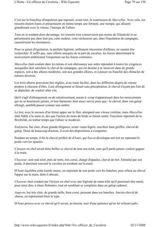 C'est sur la franchise d'impulsion que reposait, avant tout, la soumission de Marcellus. Avec cela, ses
ressorts étaient liants et présentaient en même temps une fermeté, une trempe, qui allaient
grandissant avec la vitesse, l'énergie de l'allure.
Tout en se tendant alors davantage, les ressorts n'en conservaient pas moins de l'élasticité et ne
présentaient pas dans leur jeu, cette raideur, cette sécheresse qui, dans l'équitation de campagne,
caractérisent les résistances.
Pour ce genre d'équitation, la parfaite légèreté, nullement nécessaire d'ailleurs, ne saurait être
recherchée. Il suffit que, sans efforts marqués de la part du cavalier, les forces déterminant le
mouvement ambitionné l'emportent sur les forces contraires.
Marcellus était coulant dans les talons et son obéissance aux aides répondait à toutes les exigences
auxquelles doit satisfaire le cheval de campagne, qui est destiné à se mouvoir dans de grands
espaces, soit à des allures modérées, soit aux grandes allures, et à passer ou franchir des obstacles de
natures diverses.
Les trois allures pouvaient être réglées, avec toute facilité, dans les différents degrés de vitesse
propres à chacune d'elles. Leur allongement se faisait sans précipitation, le cheval n'ayant pas l'air de
se dépêcher, de vouloir aller vite.
Qu'il s'agît d'allongement ou de ralentissement, aucun à-coup n'apparaissait dans les mouvements
qui ne se heurtaient jamais, et leur harmonie était assez suivie pour que- le cheval, dans son galop
allongé, semblât passer comme une ombre.
Le trot, avec le secours d'un ferme appui sur le filet, atteignait une vitesse extrême, mais Marcellus
était fidèle à la main et, dès que l'action du mors de bride se faisait sentir, l'encolure reprenait de la
flexibilité, en même temps que l'allure se modérait.
Endymion, bai clair, d'une grande élégance, avant-main légère, encolure haut greffée, cheval de
galop. Doué de beaucoup d'action, il avait des dispositions à s'emporter.
Pendant un temps, il fut le cheval préféré de d'Aure, qui fixa et développa son trot en reportant le
poids vers les épaules.
L'écuyer en chef savait faire briller ce cheval de tout son éclat, sans qu'il parût jamais vouloir gagner
à la main.
Chasseur, noir mal teint, près de terre, très corsé, chargé d'épaules, cheval de trot. Entraîné par son
poids, il dominait souvent le cavalier en tombant sur la main.
D'Aure équilibra cette lourde masse, en reportant de son poids vers les hanches, puis refusa au cheval
l'appui sur la main, dont il abusait.
Chasseur était conduit par l'écuyer en chef avec une légèreté de main telle qu'il paraissait être mené,
pour ainsi dire, à rênes flottantes, tout en semblant se complaire dans un galop cadencé.
Angevin, bai très clair, de grande taille, bien corsé, puissant dans ses hanches. Ancien cheval de
chasse, en représentait bien le type.
D'Aure prouva avec ce cheval qu'il savait, au besoin, user d'une patience qu'on lui refusait jadis.
Page 79 sur 150L'Hotte - Un officier de Cavalerie - Wiki Equestre
02/11/2008http://www.wiki-equestre.fr/index.php?title=Un_officier_de_Cavalerie
 