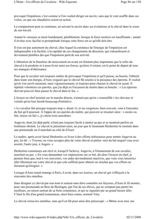 provoqué l'impulsion, c'est comme si l'on voulait diriger un navire, sans que le vent souffle dans ses
voiles, ou que ses chaudières soient en action.
La comparaison peut se continuer, en suivant le navire dans ses évolutions et le cheval dans le cours
de son travail.
Autant le vaisseau se meut lourdement, péniblement, lorsque la force motrice est insuffisante ; autant
il évolue avec facilité et promptitude lorsque cette force est ce qu'elle doit être.
Il n'en est pas autrement du cheval, chez lequel la constance de l'énergie de l'impulsion est
indispensable à la facilité, à la rapidité de ces changements de direction, qui s'alourdissent et
deviennent pénibles dès que l'impulsion perd de son activité.
L'obtention de la franchise du mouvement en avant est d'autant plus importante que le refus du
cheval à la produire et à nous livrer ainsi ses forces, qu'alors il retient, est le point de départ de tous
ses manques d'obéissance.
Pour que le cavalier soit toujours maître de provoquer l'impulsion et qu'il puisse, au besoin, l'obtenir
dans toute son énergie, d'Aure exigeait que le cheval fût soumis à la puissance des éperons. Il voulait
qu'on s'en servît rarement, mais vigoureusement, et toujours pour chasser le cheval en ayant. Il
répétait volontiers ces paroles, que j'ai déjà eu l'occasion de mettre dans sa bouche : « Les éperons
doivent pouvoir faire passer le cheval dans le feu. »
L'écuyer en chef insistait sur la marche directe, n'aimait pas qu'on « tournaillât » les chevaux et
voulait qu'on leur laissât beaucoup d'initiative.
« Le cavalier fait presque toujours trop », disait-il, et ses exigences, bien souvent, vont à l'encontre
du but qu'il poursuit. À l'appui de ces paroles du maître, qui peuvent se résumer ainsi : « moins ou
fait, mieux on fait », je citerai trois anecdotes.
Angevin, dont j'ai déjà parlé, n'était pas toujours facile à mettre au pas et se montrait parfois un
trottineur obstiné. Le cheval se présentait ainsi, un jour que le lieutenant Deshorties le montait dans
une promenade où il marchait au côté de d'Aure.
Le maître, après avoir laissé Deshorties se livrer à des efforts infructueux pour mettre Angevin au
pas, lui dit : « Voyons, ne vous occupez plus de votre cheval et parlez-moi du bal auquel vous avez
assisté, l'autre jour, à Angers. »
Deshorties commença son récit et, lorsqu'il l'acheva, Angevin, à l'étonnement de son cavalier,
marchait au pas. « En vous demandant vos impressions sur ce bal, dit alors l'écuyer en chef, je
pensais bien que, tout à vos souvenirs, vos aides deviendraient inactives, que vous vous laisseriez
aller librement sur votre cheval et que cela suffirait pour obtenir un résultat que vos efforts ne
faisaient qu'éloigner. »
Lorsque d'Aure tenait manège à Paris, il avait, dans ses écuries, un cheval qui s'effrayait à la
rencontre des omnibus.
Sans désigner ce cheval par son nom et surtout sans faire connaître ses frayeurs, d'Aure le fit monter,
pour une promenade au Bois de Boulogne, par l'un de ses élèves, qui ne comptait pas parmi les
meilleurs, en raison surtout de sa forte corpulence, et qui se signalait par un grand laisser aller.
C'était le fils d'un grand restaurateur, alors bien connu, nommé Véry.
Le cheval croisa les omnibus, sans qu'il en fût pour ainsi dire préoccupé : « Même avec moi, me
Page 86 sur 150L'Hotte - Un officier de Cavalerie - Wiki Equestre
02/11/2008http://www.wiki-equestre.fr/index.php?title=Un_officier_de_Cavalerie
 