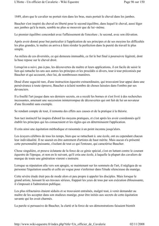 1849, alors que le cavalier ne portait rien dans les bras, mais portait le cheval dans les jambes.
Baucher s'est inspiré du cheval en liberté pour le second équilibre, dans lequel le cheval, aussi léger
aux jambes qu'à la main, semble ne plus se mouvoir que de lui-même.
Le premier équilibre concordait avec l'affaissement de l'encolure ; le second, avec son élévation.
Après avoir donné pour but particulier à l'application de ses principes et de ses moyens les difficultés
les plus grandes, le maître en arriva à faire résider la perfection dans la pureté du travail le plus
simple.
Au milieu de ces diversités, ce qui demeura immuable, ce fut le but final à poursuivre légèreté, dont
la base repose sur le cheval droit.
Lorsqu'on a suivi, pas à pas, les découvertes du maître et leurs applications, il est facile de saisir le
lien qui rattache les uns aux autres les principes et les procédés si divers, tour à tour préconisés par
Baucher et qui accusent, chez lui, de nombreuses manières.
Doué d'une sagacité rare, d'une instruction équestre extraordinaire, qui trouvaient leur appui dans une
persévérance à toute épreuve, Baucher a éclairé nombre de choses laissées dans l'ombre par ses
devanciers.
Il a fouillé l'art jusque dans ses derniers secrets, en a reculé les bornes et s'est livré à des recherches
incessantes, amenant une succession ininterrompue de découvertes qui ont fait de lui un novateur
d'une fécondité sans exemple.
Se rendant compte de tout, il remonta des effets aux causes et de la pratique à la théorie.
Son tact instinctif lui inspira d'abord les moyens pratiques, et c'est après les avoir coordonnés qu'il
établit les principes qui les consacraient et les règles qui en déterminaient l'application.
Il créa ainsi une équitation méthodique et raisonnée à un point inconnu jusqu'alors.
Les écuyers célèbres de tous les temps, bien que se rattachant à. une école, ont eu cependant chacun
leur individualité. Il ne saurait en être autrement d'artistes de haut mérite. Mais aucun n'a présenté
cette personnalité puissante, s'isolant de tout ce qui l'entoure, qui caractérise Baucher.
Chose singulière, et preuve éclatante de la force de ce génie spécial, c'est en luttant contre le courant
équestre de l'époque, et non en le suivant, qu'il créa une école, à laquelle la plupart des cavaliers de
marque de toute une génération vinrent s instruire.
Lorsque sa réputation alla vers son apogée, se maintenant sur les sommets de l'art, il négligea de sa
personne l'équitation usuelle et celle en vogue pour s'enfermer dans l'étude silencieuse du manège.
Cette sévère étude était peu de mode alors et peu propre à appeler les disciples. Mais lorsque le
grand artiste, laissant là ses travaux sérieux, frappait les yeux de tous par son exécution éblouissante,
il s'imposait à l'admiration publique.
Les plus réfractaires étaient séduits et se trouvaient entraînés, malgré tout, à venir demander au
maître de les accepter dans son studieux manège, pour être initiés aux secrets de cette équitation
savante qui les avait charmés.
La parole si persuasive de Baucher, la clarté et la force de ses démonstrations faisaient bientôt
Page 96 sur 150L'Hotte - Un officier de Cavalerie - Wiki Equestre
02/11/2008http://www.wiki-equestre.fr/index.php?title=Un_officier_de_Cavalerie
 